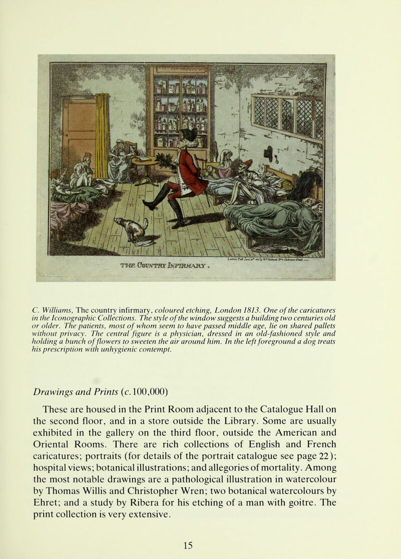 C. Williams, The country infirmary, coloured etching, London 1813. One of the caricatures in the Sonographic Collections. The style of the window suggests a building two centuries old or older. The patients, most of whom seem to have passed middle age, lie on shared pallets without privacy. The central figure is a physician, dressed in an old-fashioned style and holding a bunch of flowers to sweeten the air around him. In the left foreground a dog treats his prescription with unhygienic contempt. Drawings and Prints (c. 100,000) These are housed in the Print Room adjacent to the Catalogue Hall on the second floor, and in a store outside the Library. Some are usually exhibited in the gallery on the third floor, outside the American and Oriental Rooms. There are rich collections of English and French caricatures; portraits (for details of the portrait catalogue see page 22); hospital views; botanical illustrations; and allegories of mortality. Among the most notable drawings are a pathological illustration in watercolour by Thomas Willis and Christopher Wren; two botanical watercolours by Ehret; and a study by Ribera for his etching of a man with goitre. The print collection is very extensive.