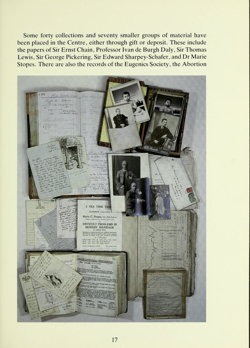 Some forty collections and seventy smaller groups of material have been placed in the Centre, either through gift or deposit. These include the papers of Sir Ernst Chain, Professor Ivan de Burgh Daly, Sir Thomas Lewis, Sir George Pickering, Sir Edward Sharpey-Schafer, and Dr Marie Stopes. There are also the records of the Eugenics Society, the Abortion