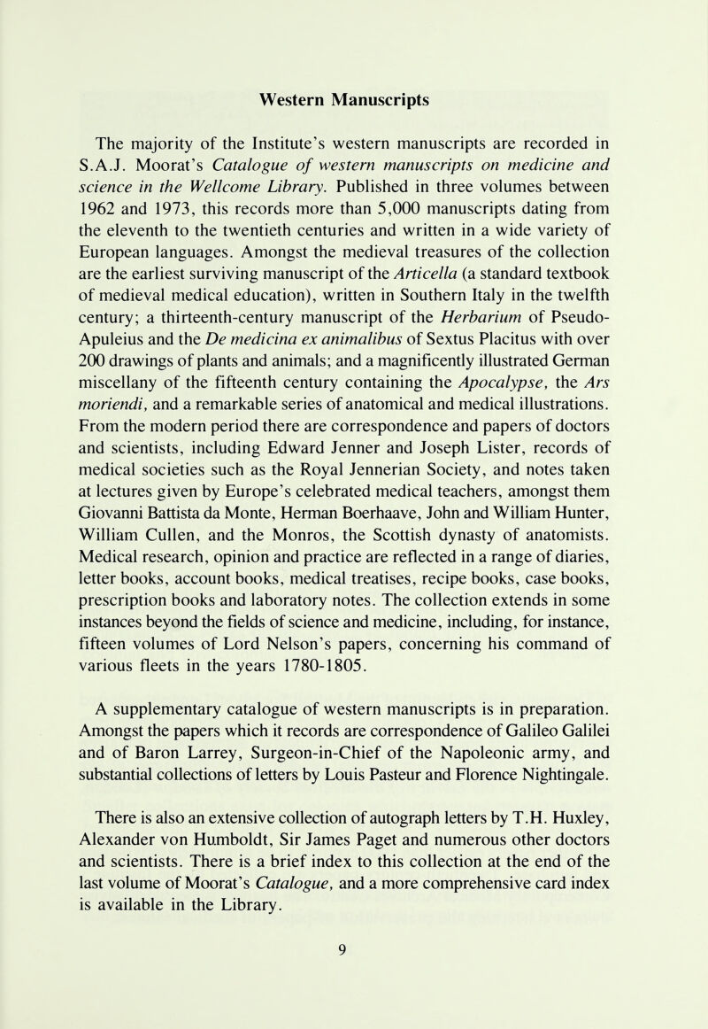 Western Manuscripts The majority of the Institute's western manuscripts are recorded in S.A.J. Moorat's Catalogue of western manuscripts on medicine and science in the Wellcome Library. Published in three volumes between 1962 and 1973, this records more than 5,000 manuscripts dating from the eleventh to the twentieth centuries and written in a wide variety of European languages. Amongst the medieval treasures of the collection are the earliest surviving manuscript of the Articella (a standard textbook of medieval medical education), written in Southern Italy in the twelfth century; a thirteenth-century manuscript of the Herbarium of Pseudo- Apuleius and the De medicina ex animalibus of Sextus Placitus with over 200 drawings of plants and animals; and a magnificently illustrated German miscellany of the fifteenth century containing the Apocalypse, the Ars moriendi, and a remarkable series of anatomical and medical illustrations. From the modern period there are correspondence and papers of doctors and scientists, including Edward Jenner and Joseph Lister, records of medical societies such as the Royal Jennerian Society, and notes taken at lectures given by Europe's celebrated medical teachers, amongst them Giovanni Battista da Monte, Herman Boerhaave, John and William Hunter, William Cullen, and the Monros, the Scottish dynasty of anatomists. Medical research, opinion and practice are reflected in a range of diaries, letter books, account books, medical treatises, recipe books, case books, prescription books and laboratory notes. The collection extends in some instances beyond the fields of science and medicine, including, for instance, fifteen volumes of Lord Nelson's papers, concerning his command of various fleets in the years 1780-1805. A supplementary catalogue of western manuscripts is in preparation. Amongst the papers which it records are correspondence of Galileo Galilei and of Baron Larrey, Surgeon-in-Chief of the Napoleonic army, and substantial collections of letters by Louis Pasteur and Florence Nightingale. There is also an extensive collection of autograph letters by T.H. Huxley, Alexander von Humboldt, Sir James Paget and numerous other doctors and scientists. There is a brief index to this collection at the end of the last volume of Moorat's Catalogue, and a more comprehensive card index is available in the Library.