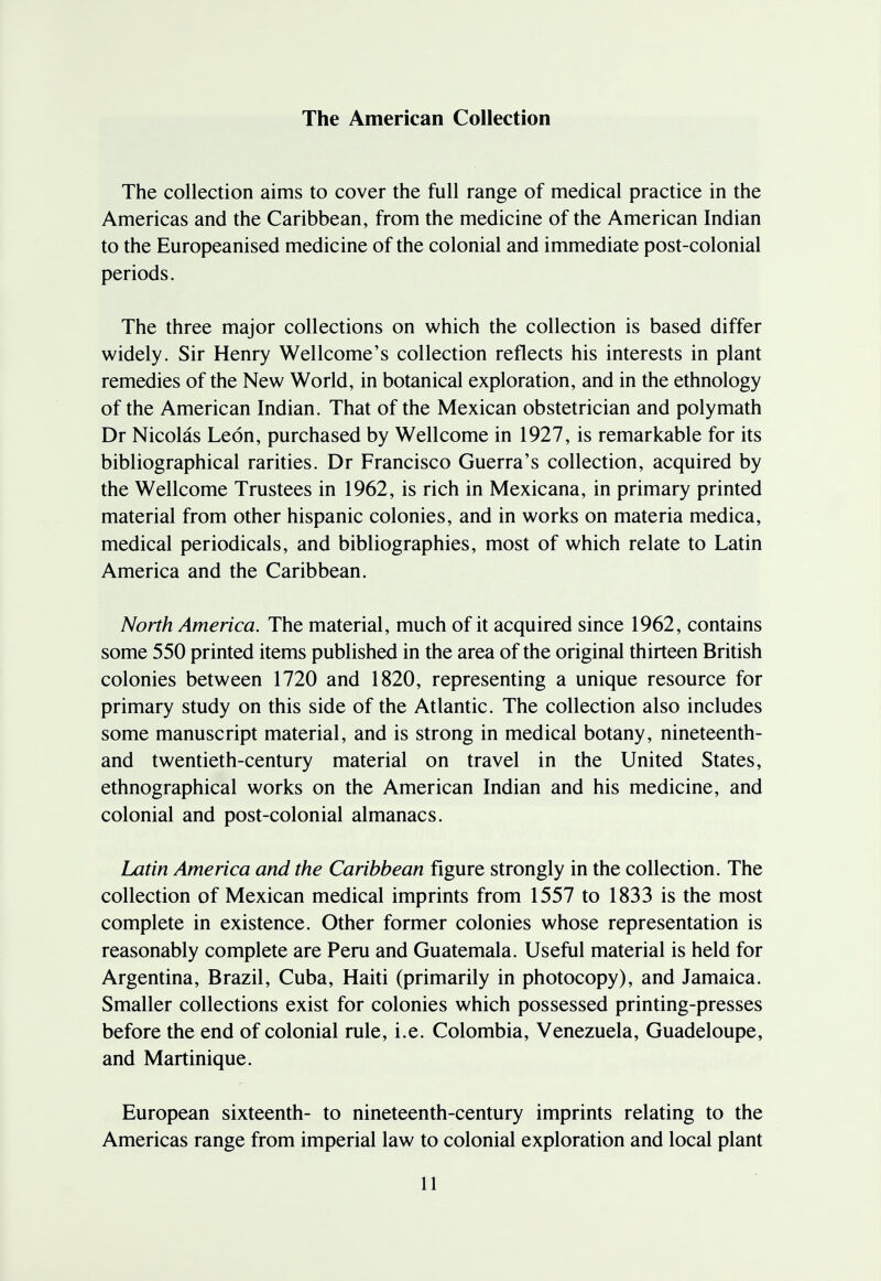 The American Collection The collection aims to cover the full range of medical practice in the Americas and the Caribbean, from the medicine of the American Indian to the Europeanised medicine of the colonial and immediate post-colonial periods. The three major collections on which the collection is based differ widely. Sir Henry Wellcome's collection reflects his interests in plant remedies of the New World, in botanical exploration, and in the ethnology of the American Indian. That of the Mexican obstetrician and polymath Dr Nicolas Leon, purchased by Wellcome in 1927, is remarkable for its bibliographical rarities. Dr Francisco Guerra's collection, acquired by the Wellcome Trustees in 1962, is rich in Mexicana, in primary printed material from other hispanic colonies, and in works on materia medica, medical periodicals, and bibliographies, most of which relate to Latin America and the Caribbean. North America. The material, much of it acquired since 1962, contains some 550 printed items published in the area of the original thirteen British colonies between 1720 and 1820, representing a unique resource for primary study on this side of the Atlantic. The collection also includes some manuscript material, and is strong in medical botany, nineteenth- and twentieth-century material on travel in the United States, ethnographical works on the American Indian and his medicine, and colonial and post-colonial almanacs. Latin America and the Caribbean figure strongly in the collection. The collection of Mexican medical imprints from 1557 to 1833 is the most complete in existence. Other former colonies whose representation is reasonably complete are Peru and Guatemala. Useful material is held for Argentina, Brazil, Cuba, Haiti (primarily in photocopy), and Jamaica. Smaller collections exist for colonies which possessed printing-presses before the end of colonial rule, i.e. Colombia, Venezuela, Guadeloupe, and Martinique. European sixteenth- to nineteenth-century imprints relating to the Americas range from imperial law to colonial exploration and local plant