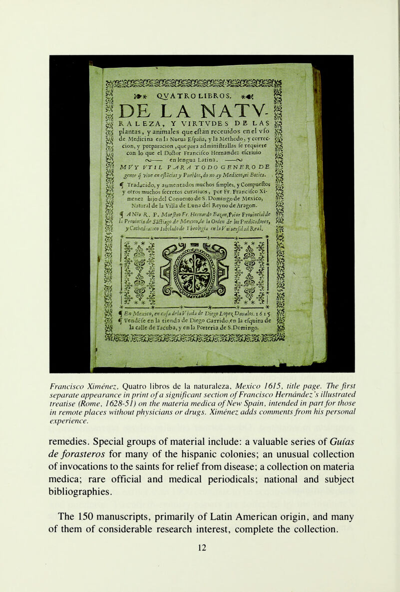 m as m m m QVATR0 LIBROS. DE LA NATV s RALEZA, Y VIRTVDES DE LAS ^ plantas, y animates queeftan receuidos en el vfo ^ de Medicina en la Nueua Efpana, y la Methodo, y correc- ^ cion, y prcparacion , que para adminiftrallas fe requiere ^ con lo que el Doftor Francifco Hernandez efcriuio co en lengua Latina. oo MVY VTI L P.s4RATODOGE~NERODE gente q yiue en cjlaciasy Pueblos,do no ay Medicos>ni Botica. ■ £3 <f Traduzido, y aumentados muchos fimples, y Compueftos j« y otros muchos fecretos curatiuos, por Fr. Francifco Xi- ^ tit nienez hijodel Conuentode S.Domingo de Mexico, Natural de la Villa de Luna del ReynodeAragon. ^ ANro R.. P. Maffjlro Fr.Hemardo Ba^ait^riorTrouinciaJde h Prouinciade SdBiago d? Mexico Je laOrden de losPredicadores, yCatbedranco lubiladode Theohgia enlaV'muerJidadReal. .Til fr - ,.7f, -3f yf., , -y ^ En Mexico, en cafa dela Viuda de Diego Lope^ Daualos. i 6 i 5. ~0~§ <[ Vendefe en la tiend3 de Diego Garrido,en la efquina dc ^ la calle de Tac'uba, y en la Porteria de S.Domingo. ^ Francisco Ximenez, Quatro libros de la naturaleza, Mexico 1615, title page. The first separate appearance in print of a significant section of Francisco Hernandez's illustrated treatise (Rome, 1628-51) on the materia medica of New Spain, intended in part for those in remote places without physicians or drugs. Ximenez adds comments from his personal experience. remedies. Special groups of material include: a valuable series of Guias de forasteros for many of the hispanic colonies; an unusual collection of invocations to the saints for relief from disease; a collection on materia medica; rare official and medical periodicals; national and subject bibliographies. The 150 manuscripts, primarily of Latin American origin, and many of them of considerable research interest, complete the collection.