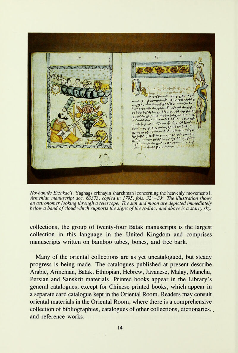 Hovhannes Erznkac'i, Yaghags erknayin sharzhman [concerning the heavenly movements], Armenian manuscript acc. 63373, copied in 1795, fob. 32v—33r. The illustration shows an astronomer looking through a telescope. The sun and moon are depicted immediately below a band of cloud which supports the signs of the zodiac, and above is a starry sky. collections, the group of twenty-four Batak manuscripts is the largest collection in this language in the United Kingdom and comprises manuscripts written on bamboo tubes, bones, and tree bark. Many of the oriental collections are as yet uncatalogued, but steady progress is being made. The catalogues published at present describe Arabic, Armenian, Batak, Ethiopian, Hebrew, Javanese, Malay, Manchu, Persian and Sanskrit materials. Printed books appear in the Library's general catalogues, except for Chinese printed books, which appear in a separate card catalogue kept in the Oriental Room. Readers may consult oriental materials in the Oriental Room, where there is a comprehensive collection of bibliographies, catalogues of other collections, dictionaries,, and reference works.