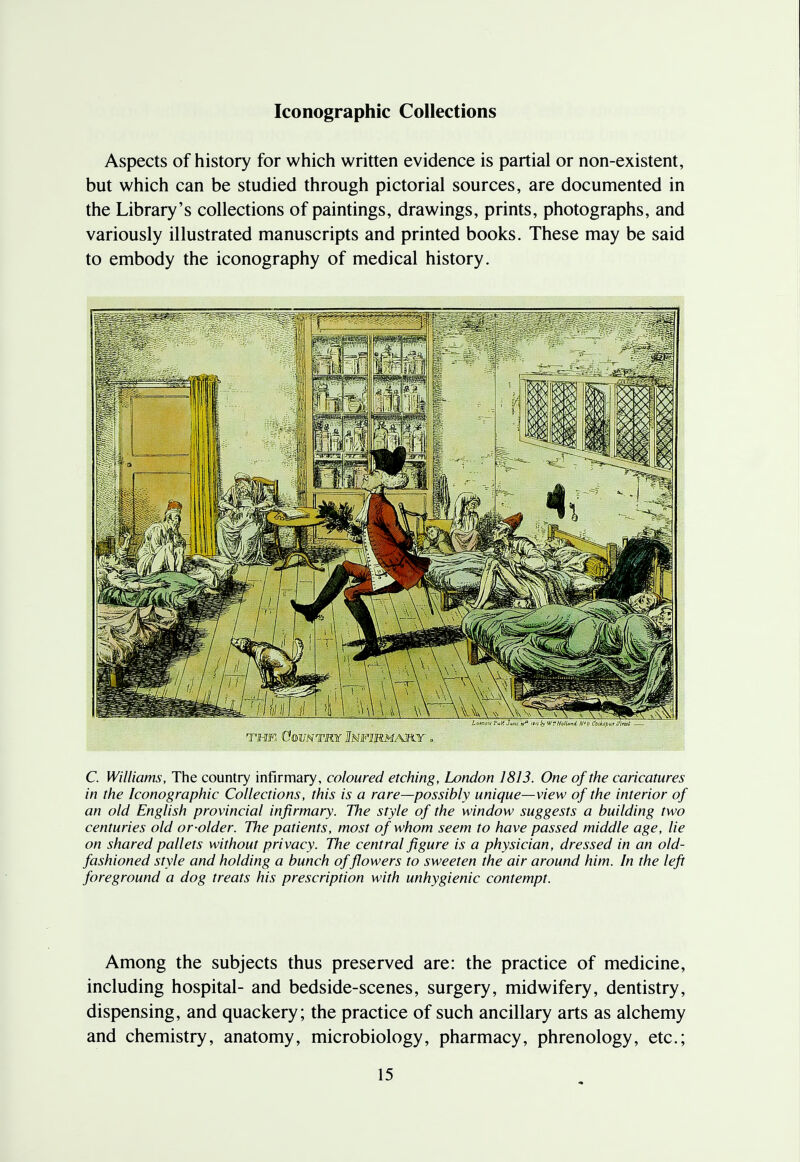 Iconographic Collections Aspects of history for which written evidence is partial or non-existent, but which can be studied through pictorial sources, are documented in the Library's collections of paintings, drawings, prints, photographs, and variously illustrated manuscripts and printed books. These may be said to embody the iconography of medical history. the Country Infirmary . C. Williams, The country infirmary, coloured etching, London 1813. One of the caricatures in the Iconographic Collections, this is a rare—possibly unique—view of the interior of an old English provincial infirmary. The style of the window suggests a building two centuries old or-older. The patients, most of whom seem to have passed middle age, lie on shared pallets without privacy. The central figure is a physician, dressed in an old- fashioned style and holding a bunch of flowers to sweeten the air around him. In the left foreground a dog treats his prescription with unhygienic contempt. Among the subjects thus preserved are: the practice of medicine, including hospital- and bedside-scenes, surgery, midwifery, dentistry, dispensing, and quackery; the practice of such ancillary arts as alchemy and chemistry, anatomy, microbiology, pharmacy, phrenology, etc.;