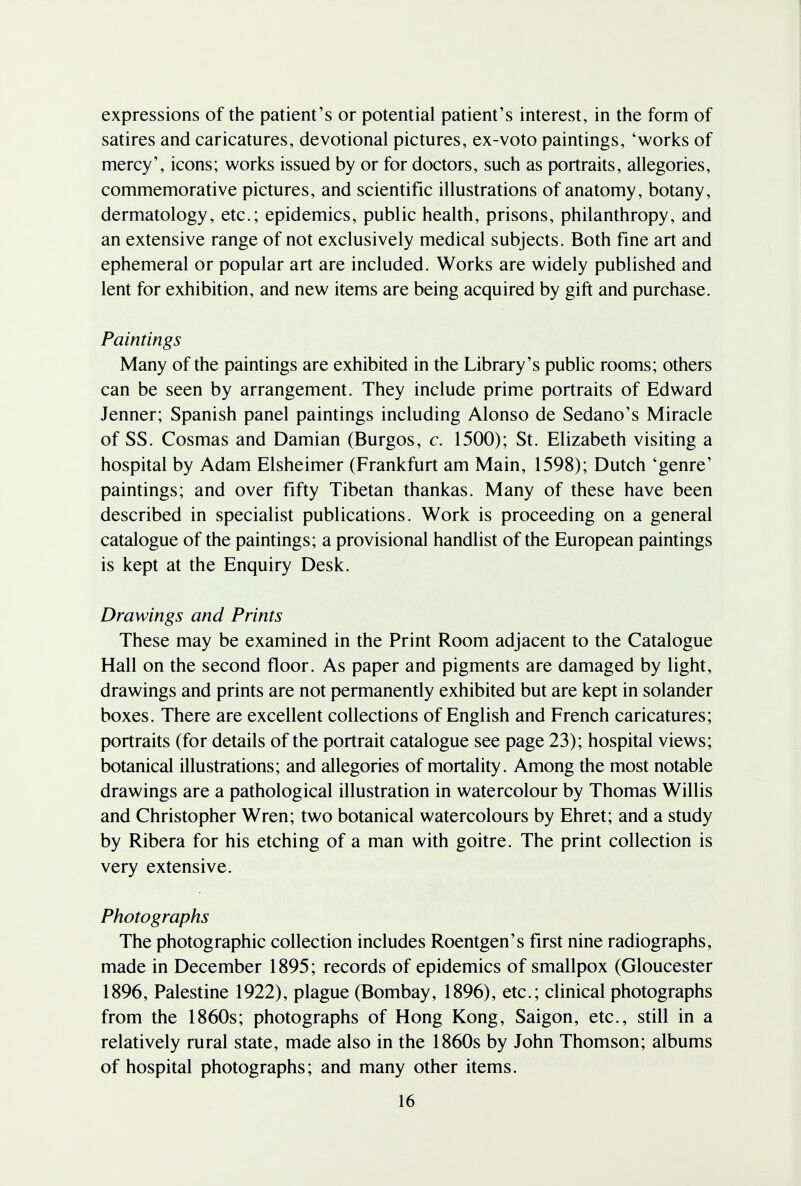 expressions of the patient's or potential patient's interest, in the form of satires and caricatures, devotional pictures, ex-voto paintings, 'works of mercy', icons; works issued by or for doctors, such as portraits, allegories, commemorative pictures, and scientific illustrations of anatomy, botany, dermatology, etc.; epidemics, public health, prisons, philanthropy, and an extensive range of not exclusively medical subjects. Both fine art and ephemeral or popular art are included. Works are widely published and lent for exhibition, and new items are being acquired by gift and purchase. Paintings Many of the paintings are exhibited in the Library's public rooms; others can be seen by arrangement. They include prime portraits of Edward Jenner; Spanish panel paintings including Alonso de Sedano's Miracle of SS. Cosmas and Damian (Burgos, c. 1500); St. Elizabeth visiting a hospital by Adam Elsheimer (Frankfurt am Main, 1598); Dutch 'genre' paintings; and over fifty Tibetan thankas. Many of these have been described in specialist publications. Work is proceeding on a general catalogue of the paintings; a provisional handlist of the European paintings is kept at the Enquiry Desk. Drawings and Prints These may be examined in the Print Room adjacent to the Catalogue Hall on the second floor. As paper and pigments are damaged by light, drawings and prints are not permanently exhibited but are kept in solander boxes. There are excellent collections of English and French caricatures; portraits (for details of the portrait catalogue see page 23); hospital views; botanical illustrations; and allegories of mortality. Among the most notable drawings are a pathological illustration in watercolour by Thomas Willis and Christopher Wren; two botanical watercolours by Ehret; and a study by Ribera for his etching of a man with goitre. The print collection is very extensive. Photographs The photographic collection includes Roentgen's first nine radiographs, made in December 1895; records of epidemics of smallpox (Gloucester 1896, Palestine 1922), plague (Bombay, 1896), etc.; clinical photographs from the 1860s; photographs of Hong Kong, Saigon, etc., still in a relatively rural state, made also in the 1860s by John Thomson; albums of hospital photographs; and many other items.