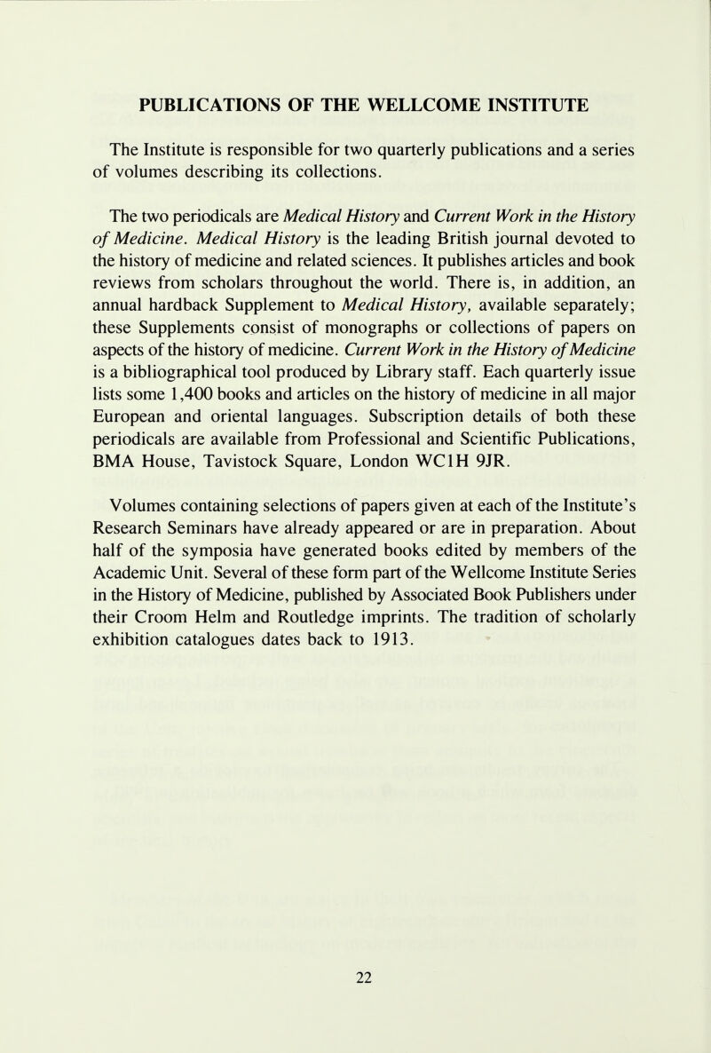PUBLICATIONS OF THE WELLCOME INSTITUTE The Institute is responsible for two quarterly publications and a series of volumes describing its collections. The two periodicals are Medical History and Current Work in the History of Medicine. Medical History is the leading British journal devoted to the history of medicine and related sciences. It publishes articles and book reviews from scholars throughout the world. There is, in addition, an annual hardback Supplement to Medical History, available separately; these Supplements consist of monographs or collections of papers on aspects of the history of medicine. Current Work in the History of Medicine is a bibliographical tool produced by Library staff. Each quarterly issue lists some 1,400 books and articles on the history of medicine in all major European and oriental languages. Subscription details of both these periodicals are available from Professional and Scientific Publications, BMA House, Tavistock Square, London WC1H 9JR. Volumes containing selections of papers given at each of the Institute's Research Seminars have already appeared or are in preparation. About half of the symposia have generated books edited by members of the Academic Unit. Several of these form part of the Wellcome Institute Series in the History of Medicine, published by Associated Book Publishers under their Croom Helm and Routledge imprints. The tradition of scholarly exhibition catalogues dates back to 1913.