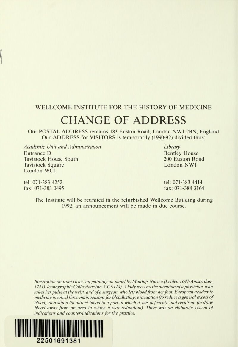 WELLCOME INSTITUTE FOR THE HISTORY OF MEDICINE CHANGE OF ADDRESS Our POSTAL ADDRESS remains 183 Euston Road, London NW1 2BN, England Our ADDRESS for VISITORS is temporarily (1990-92) divided thus: Academic Unit and Administration Library Entrance D Bentley House Tavistock House South 200 Euston Road Tavistock Square London NW1 London WC1 tel: 071-383 4252 tel: 071-383 4414 fax: 071-383 0495 fax: 071-388 3164 The Institute will be reunited in the refurbished Wellcome Building during 1992: an announcement will be made in due course. Illustration on front cover: oil painting on panel by Matthijs Naiveu (Leiden 1647-Amsterdam 1721). Iconographic Collections (no. CC 9114). A lady receives the attention of a physician, who takes her pulse at the wrist, and of a surgeon, who lets blood from herfoot. European academic medicine invoked three main reasons for bloodletting: evacuation (to reduce a general excess of blood), derivation (to attract blood to a part in which it was deficient), and revulsion (to draw blood away from an area in which it was redundant). There was an elaborate system of indications and counter-indications for the practice.