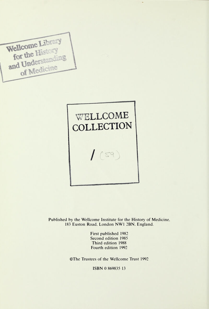 WELLCOME COLLECTION / Published by the Wellcome Institute for the History of Medicine. 183 Euston Road. London NW1 2BN. England. First published 1982 Second edition 1985 Third edition 1988 Fourth edition 1992 ©The Trustees of the Wellcome Trust 1992 ISBN 0 869835 13