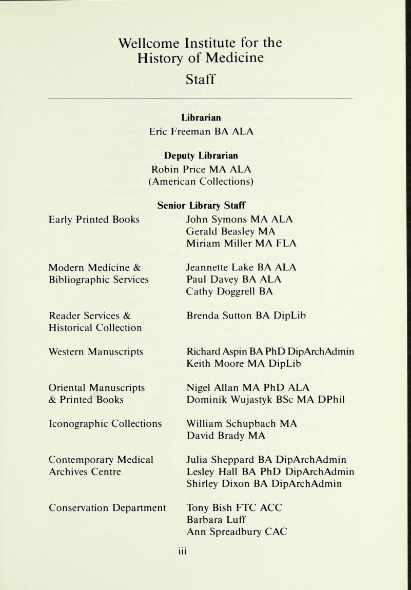 Wellcome Institute for the History of Medicine Staff Librarian Eric Freeman BA ALA Deputy Librarian Robin Price MA ALA (American Collections) Early Printed Books Senior Library Staff John Symons MA ALA Gerald Beasley MA Miriam Miller MA FLA Modern Medicine & Bibliographic Services Reader Services & Historical Collection Jeannette Lake BA ALA Paul Davey BA ALA Cathy Doggrell BA Brenda Sutton BA DipLib Western Manuscripts Oriental Manuscripts & Printed Books Iconographic Collections Contemporary Medical Archives Centre Conservation Department Richard Aspin BA PhD DipArchAdmin Keith Moore MA DipLib Nigel Allan MA PhD ALA Dominik Wujastyk BSc MA DPhil William Schupbach MA David Brady MA Julia Sheppard BA DipArchAdmin Lesley Hall BA PhD DipArchAdmin Shirley Dixon BA DipArchAdmin Tony Bish FTC ACC Barbara Luff Ann Spreadbury CAC