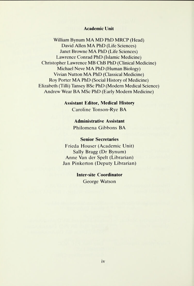 Academic Unit William Bynum MA MD PhD MRCP (Head) David Allen MA PhD (Life Sciences) Janet Browne MA PhD (Life Sciences) Lawrence Conrad PhD (Islamic Medicine) Christopher Lawrence MB ChB PhD (Clinical Medicine) Michael Neve MA PhD (Human Biology) Vivian Nutton MA PhD (Classical Medicine) Roy Porter MA PhD (Social History of Medicine) Elizabeth (Tilli) Tansey BSc PhD (Modern Medical Science) Andrew Wear BA MSc PhD (Early Modern Medicine) Assistant Editor, Medical History Caroline Tonson-Rye BA Administrative Assistant Philomena Gibbons BA Senior Secretaries Frieda Houser (Academic Unit) Sally Bragg (Dr Bynum) Anne Van der Spelt (Librarian) Jan Pinkerton (Deputy Librarian) Inter-site Coordinator George Watson