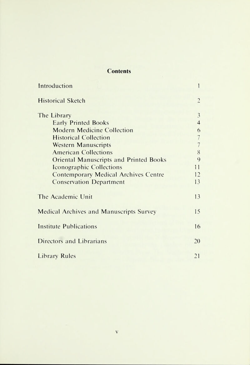 Contents Introduction 1 Historical Sketch 2 The Library 3 Early Printed Books 4 Modern Medicine Collection 6 Historical Collection 7 Western Manuscripts 7 American Collections 8 Oriental Manuscripts and Printed Books 9 Iconographic Collections 11 Contemporary Medical Archives Centre 12 Conservation Department 13 The Academic Unit 13 Medical Archives and Manuscripts Survey 15 Institute Publications 16 Directors and Librarians 20 Library Rules 21