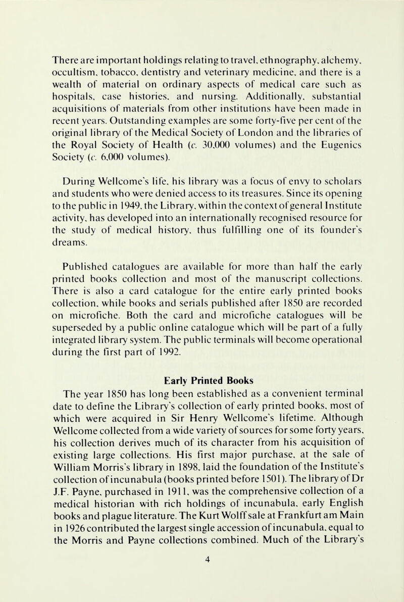 There are important holdings relating to travel, ethnography, alchemy, occultism, tobacco, dentistry and veterinary medicine, and there is a wealth of material on ordinary aspects of medical care such as hospitals, case histories, and nursing. Additionally, substantial acquisitions of materials from other institutions have been made in recent years. Outstanding examples are some forty-five per cent of the original library of the Medical Society of London and the libraries of the Royal Society of Health (c. 30,000 volumes) and the Eugenics Society (c. 6,000 volumes). During Wellcome's life, his library was a focus of envy to scholars and students who were denied access to its treasures. Since its opening to the public in 1949, the Library, within the context of general Institute activity, has developed into an internationally recognised resource for the study of medical history, thus fulfilling one of its founders dreams. Published catalogues are available for more than half the early printed books collection and most of the manuscript collections. There is also a card catalogue for the entire early printed books collection, while books and serials published after 1850 are recorded on microfiche. Both the card and microfiche catalogues will be superseded by a public online catalogue which will be part of a fully integrated library system. The public terminals will become operational during the first part of 1992. Early Printed Books The year 1850 has long been established as a convenient terminal date to define the Library's collection of early printed books, most of which were acquired in Sir Henry Wellcome's lifetime. Although Wellcome collected from a wide variety of sources for some forty years, his collection derives much of its character from his acquisition of existing large collections. His first major purchase, at the sale of William Morris's library in 1898, laid the foundation of the Institute's collection of incunabula (books printed before 1501). The library of Dr J.F. Payne, purchased in 1911, was the comprehensive collection of a medical historian with rich holdings of incunabula, early English books and plague literature. The Kurt Wolff sale at Frankfurt am Main in 1926 contributed the largest single accession of incunabula, equal to the Morris and Payne collections combined. Much of the Library's