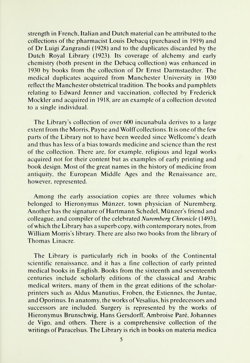 strength in French, Italian and Dutch material can be attributed to the collections of the pharmacist Louis Debacq (purchased in 1919) and of Dr Luigi Zangrandi (1928) and to the duplicates discarded by the Dutch Royal Library (1923). Its coverage of alchemy and early chemistry (both present in the Debacq collection) was enhanced in 1930 by books from the collection of Dr Ernst Darmstaedter. The medical duplicates acquired from Manchester University in 1930 reflect the Manchester obstetrical tradition. The books and pamphlets relating to Edward Jenner and vaccination, collected by Frederick Mockler and acquired in 1918, are an example of a collection devoted to a single individual. The Library's collection of over 600 incunabula derives to a large extent from the Morris, Payne and Wolff collections. It is one of the few parts of the Library not to have been weeded since Wellcome's death and thus has less of a bias towards medicine and science than the rest of the collection. There are, for example, religious and legal works acquired not for their content but as examples of early printing and book design. Most of the great names in the history of medicine from antiquity, the European Middle Ages and the Renaissance are, however, represented. Among the early association copies are three volumes which belonged to Hieronymus Miinzer, town physician of Nuremberg. Another has the signature of Hartmann Schedel, Miinzers friend and colleague, and compiler of the celebrated Nuremberg Chronicle (1493), of which the Library has a superb copy, with contemporary notes, from William Morris's library. There are also two books from the library of Thomas Linacre. The Library is particularly rich in books of the Continental scientific renaissance, and it has a fine collection of early printed medical books in English. Books from the sixteenth and seventeenth centuries include scholarly editions of the classical and Arabic medical writers, many of them in the great editions of the scholar- printers such as Aldus Manutius, Froben, the Estiennes, the Juntae, and Oporinus. In anatomy, the works of Vesalius, his predecessors and successors are included. Surgery is represented by the works of Hieronymus Brunschwig, Hans Gersdorff, Ambroise Pare, Johannes de Vigo, and others. There is a comprehensive collection of the writings of Paracelsus. The Library is rich in books on materia medica