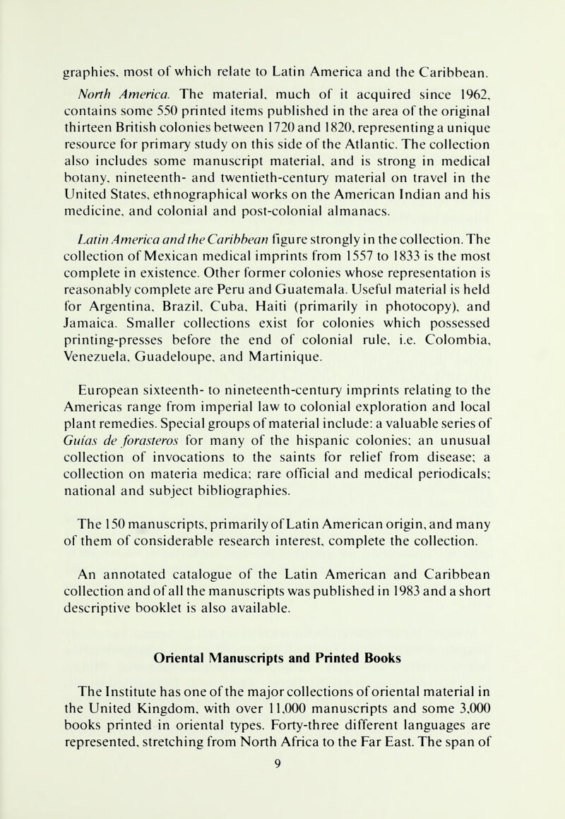 graphies, most of which relate to Latin America and the Caribbean. North America. The material, much of it acquired since 1962, contains some 550 printed items published in the area of the original thirteen British colonies between 1720 and 1820, representing a unique resource for primary study on this side of the Atlantic. The collection also includes some manuscript material, and is strong in medical botany, nineteenth- and twentieth-century material on travel in the United States, ethnographical works on the American Indian and his medicine, and colonial and post-colonial almanacs. Latin America and the Caribbean figure strongly in the collection. The collection of Mexican medical imprints from 1557 to 1833 is the most complete in existence. Other former colonies whose representation is reasonably complete are Peru and Guatemala. Useful material is held for Argentina, Brazil, Cuba, Haiti (primarily in photocopy), and Jamaica. Smaller collections exist for colonies which possessed printing-presses before the end of colonial rule, i.e. Colombia, Venezuela, Guadeloupe, and Martinique. European sixteenth- to nineteenth-century imprints relating to the Americas range from imperial law to colonial exploration and local plant remedies. Special groups of material include: a valuable series of Gw'as de forasteros for many of the hispanic colonies; an unusual collection of invocations to the saints for relief from disease; a collection on materia medica; rare official and medical periodicals; national and subject bibliographies. The 150 manuscripts, primarily of Latin American origin, and many of them of considerable research interest, complete the collection. An annotated catalogue of the Latin American and Caribbean collection and of all the manuscripts was published in 1983 and a short descriptive booklet is also available. Oriental Manuscripts and Printed Books The Institute has one of the major collections of oriental material in the United Kingdom, with over 11,000 manuscripts and some 3,000 books printed in oriental types. Forty-three different languages are represented, stretching from North Africa to the Far East. The span of