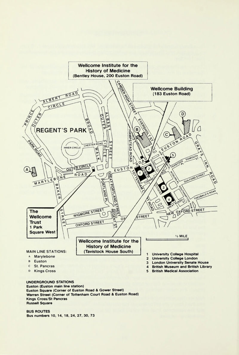 Wellcome Institute for the History of Medicine (Bentley House, 200 Euston Road) Wellcome Building (183 Euston Road) The Wellcome Trust 1 Park Square West MAIN LINE STATIONS: a Marylebone b Euston c St. Pancras o Kings Cross Wellcome Institute for the History of Medicine (Tavistock House South) 1 University College Hospital 2 University College London 3 London University Senate House 4 British Museum and British Library 5 British Medical Association UNDERGROUND STATIONS Euston (Euston main line station) Euston Square (Corner of Euston Road & Gower Street) Warren Street (Corner of Tottenham Court Road & Euston Road) Kings Cross/St Pancras Russell Square BUS ROUTES Bus numbers 10, 14, 18, 24, 27, 30, 73