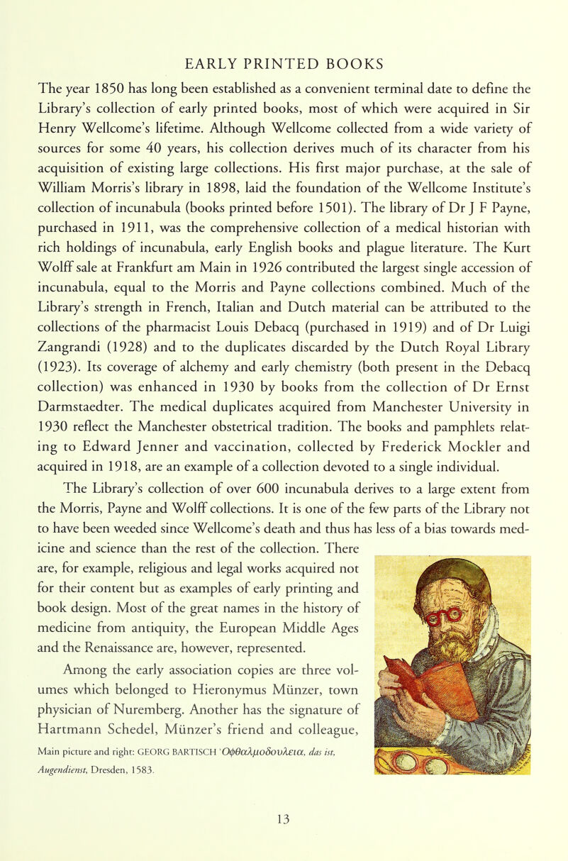 EARLY PRINTED BOOKS The year 1850 has long been established as a convenient terminal date to define the Library's collection of early printed books, most of which were acquired in Sir Henry Wellcome's lifetime. Although Wellcome collected from a wide variety of sources for some 40 years, his collection derives much of its character from his acquisition of existing large collections. His first major purchase, at the sale of William Morris's library in 1898, laid the foundation of the Wellcome Institute's collection of incunabula (books printed before 1501). The library of Dr J F Payne, purchased in 1911, was the comprehensive collection of a medical historian with rich holdings of incunabula, early English books and plague literature. The Kurt Wolff sale at Frankfurt am Main in 1926 contributed the largest single accession of incunabula, equal to the Morris and Payne collections combined. Much of the Library's strength in French, Italian and Dutch material can be attributed to the collections of the pharmacist Louis Debacq (purchased in 1919) and of Dr Luigi Zangrandi (1928) and to the duplicates discarded by the Dutch Royal Library (1923). Its coverage of alchemy and early chemistry (both present in the Debacq collection) was enhanced in 1930 by books from the collection of Dr Ernst Darmstaedter. The medical duplicates acquired from Manchester University in 1930 reflect the Manchester obstetrical tradition. The books and pamphlets relat- ing to Edward Jenner and vaccination, collected by Frederick Mockler and acquired in 1918, are an example of a collection devoted to a single individual. The Library's collection of over 600 incunabula derives to a large extent from the Morris, Payne and Wolff collections. It is one of the few parts of the Library not to have been weeded since Wellcome's death and thus has less of a bias towards med- icine and science than the rest of the collection. There are, for example, religious and legal works acquired not for their content but as examples of early printing and book design. Most of the great names in the history of medicine from antiquity, the European Middle Ages and the Renaissance are, however, represented. Among the early association copies are three vol- umes which belonged to Hieronymus Miinzer, town physician of Nuremberg. Another has the signature of Hartmann Schedel, Miinzer's friend and colleague, Main picture and right: GEORG BARTISCH '0(/)6aXjLloSovX£ia, das ist, Augendienst, Dresden, 1583-