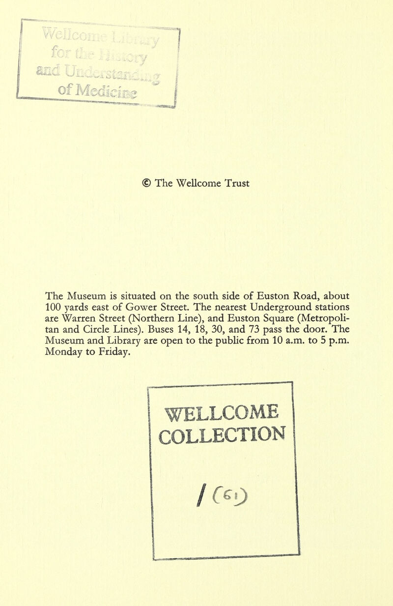 The Museum is situated on the south side of Euston Road, about 100 yards east of Gower Street. The nearest Underground stations are Warren Street (Northern Line), and Euston Square (Metropoli- tan and Circle Lines). Buses 14, 18, 30, and 73 pass the door. The Museum and Library are open to the public from 10 a.m. to 5 p.m. Monday to Friday. WELLCOME COLLECTION