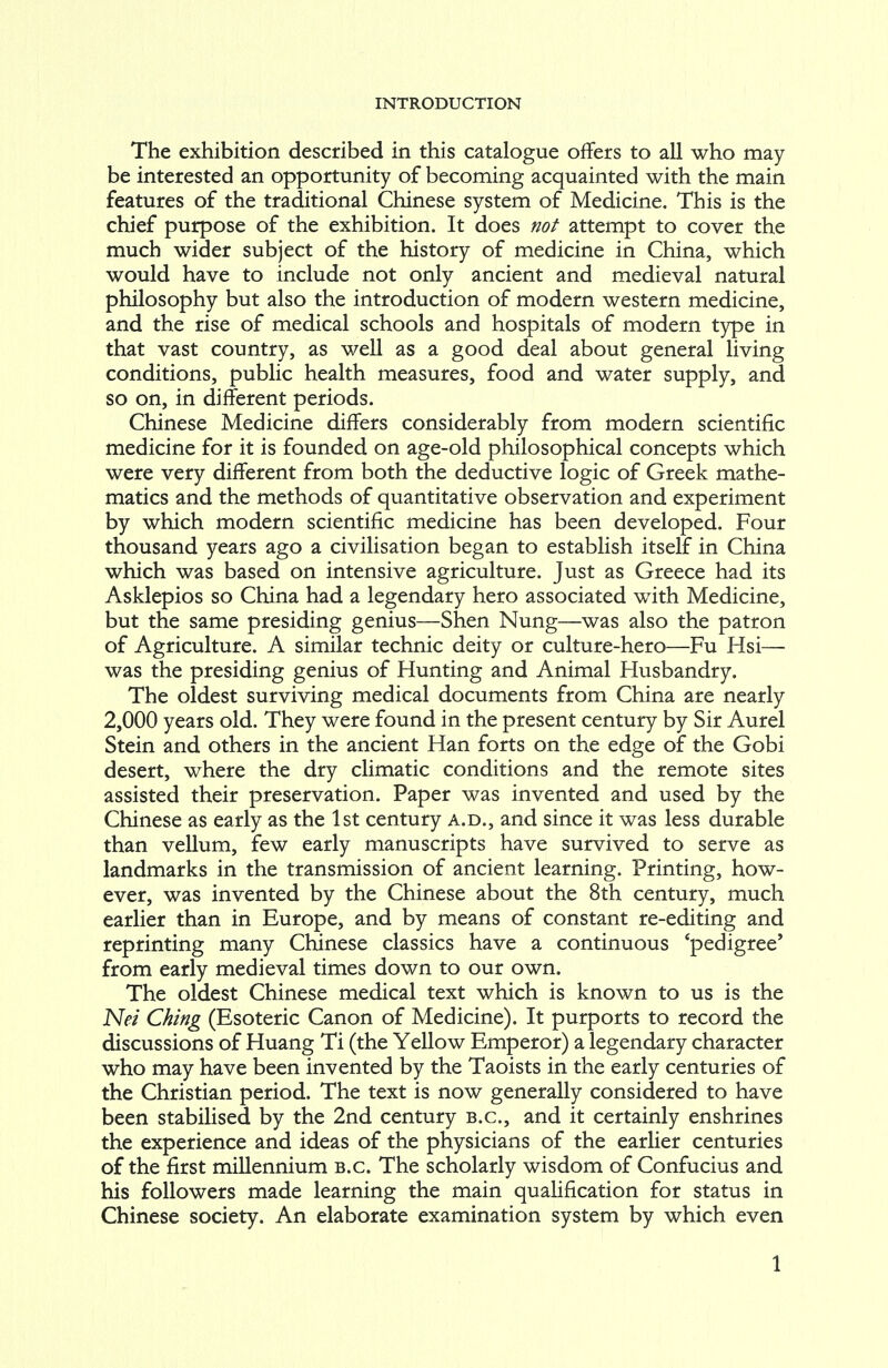 The exhibition described in this catalogue offers to all who may be interested an opportunity of becoming acquainted with the main features of the traditional Chinese system of Medicine. This is the chief purpose of the exhibition. It does not attempt to cover the much wider subject of the history of medicine in China, which would have to include not only ancient and medieval natural philosophy but also the introduction of modern western medicine, and the rise of medical schools and hospitals of modern type in that vast country, as well as a good deal about general living conditions, public health measures, food and water supply, and so on, in different periods. Chinese Medicine differs considerably from modern scientific medicine for it is founded on age-old philosophical concepts which were very different from both the deductive logic of Greek mathe- matics and the methods of quantitative observation and experiment by which modern scientific medicine has been developed. Four thousand years ago a civilisation began to establish itself in China which was based on intensive agriculture. Just as Greece had its Asklepios so China had a legendary hero associated with Medicine, but the same presiding genius—Shen Nung—was also the patron of Agriculture. A similar technic deity or culture-hero—Fu Hsi— was the presiding genius of Hunting and Animal Husbandry. The oldest surviving medical documents from China are nearly 2,000 years old. They were found in the present century by Sir Aurel Stein and others in the ancient Han forts on the edge of the Gobi desert, where the dry climatic conditions and the remote sites assisted their preservation. Paper was invented and used by the Chinese as early as the 1st century a.d., and since it was less durable than vellum, few early manuscripts have survived to serve as landmarks in the transmission of ancient learning. Printing, how- ever, was invented by the Chinese about the 8th century, much earlier than in Europe, and by means of constant re-editing and reprinting many Chinese classics have a continuous 'pedigree' from early medieval times down to our own. The oldest Chinese medical text which is known to us is the Net Ching (Esoteric Canon of Medicine). It purports to record the discussions of Huang Ti (the Yellow Emperor) a legendary character who may have been invented by the Taoists in the early centuries of the Christian period. The text is now generally considered to have been stabilised by the 2nd century B.C., and it certainly enshrines the experience and ideas of the physicians of the earlier centuries of the first millennium b.c. The scholarly wisdom of Confucius and his followers made learning the main qualification for status in Chinese society. An elaborate examination system by which even