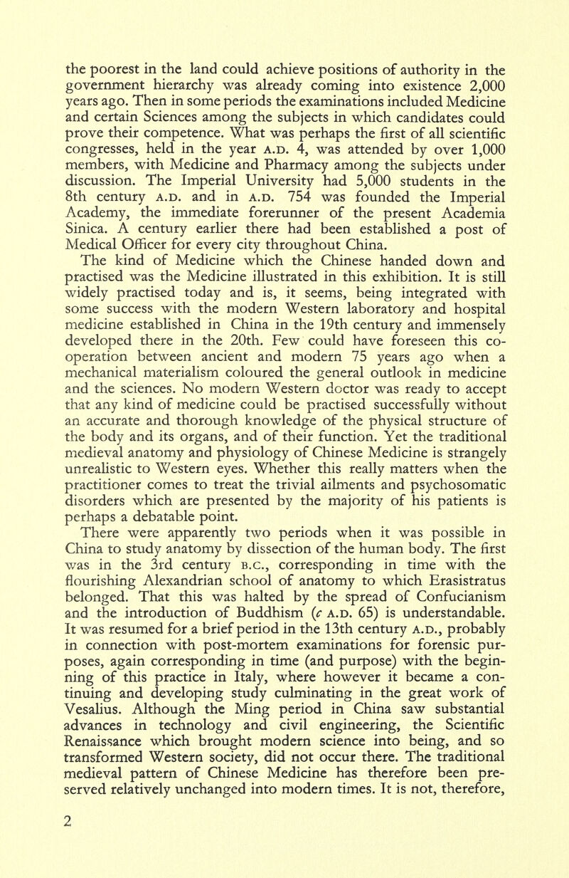 the poorest in the land could achieve positions of authority in the government hierarchy was already coming into existence 2,000 years ago. Then in some periods the examinations included Medicine and certain Sciences among the subjects in which candidates could prove their competence. What was perhaps the first of all scientific congresses, held in the year a.d. 4, was attended by over 1,000 members, with Medicine and Pharmacy among the subjects under discussion. The Imperial University had 5,000 students in the 8th century a.d. and in a.d. 754 was founded the Imperial Academy, the immediate forerunner of the present Academia Sinica. A century earlier there had been established a post of Medical Officer for every city throughout China. The kind of Medicine which the Chinese handed down and practised was the Medicine illustrated in this exhibition. It is still widely practised today and is, it seems, being integrated with some success with the modern Western laboratory and hospital medicine established in China in the 19th century and immensely developed there in the 20th. Few could have foreseen this co- operation between ancient and modern 75 years ago when a mechanical materialism coloured the general outlook in medicine and the sciences. No modern Western doctor was ready to accept that any kind of medicine could be practised successfully without an accurate and thorough knowledge of the physical structure of the body and its organs, and of their function. Yet the traditional medieval anatomy and physiology of Chinese Medicine is strangely unrealistic to Western eyes. Whether this really matters when the practitioner comes to treat the trivial ailments and psychosomatic disorders which are presented by the majority of his patients is perhaps a debatable point. There were apparently two periods when it was possible in China to study anatomy by dissection of the human body. The first was in the 3rd century B.C., corresponding in time with the flourishing Alexandrian school of anatomy to which Erasistratus belonged. That this was halted by the spread of Confucianism and the introduction of Buddhism {c a.d. 65) is understandable. It was resumed for a brief period in the 13th century a.d., probably in connection with post-mortem examinations for forensic pur- poses, again corresponding in time (and purpose) with the begin- ning of this practice in Italy, where however it became a con- tinuing and developing study culminating in the great work of Vesalius. Although the Ming period in China saw substantial advances in technology and civil engineering, the Scientific Renaissance which brought modern science into being, and so transformed Western society, did not occur there. The traditional medieval pattern of Chinese Medicine has therefore been pre- served relatively unchanged into modern times. It is not, therefore,