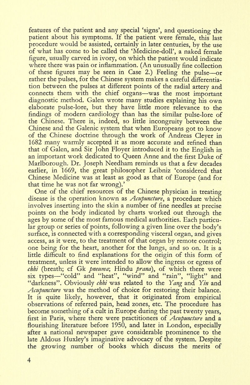 features of the patient and any special 'signs', and questioning the patient about his symptoms. If the patient were female, this last procedure would be assisted, certainly in later centuries, by the use of what has come to be called the 'Medicine-doll', a naked female figure, usually carved in ivory, on which the patient would indicate where there was pain or inflammation. (An unusually fine collection of these figures may be seen in Case 2.) Feeling the pulse—or rather the pulses, for the Chinese system makes a careful differentia- tion between the pulses at different points of the radial artery and connects them with the chief organs—was the most important diagnostic method. Galen wrote many studies explaining his own elaborate pulse-lore, but they have little more relevance to the findings of modern cardiology than has the similar pulse-lore of the Chinese. There is, indeed, so little incongruity between the Chinese and the Galenic system that when Europeans got to know of the Chinese doctrine through the work of Andreas Cleyer in 1682 many warmly accepted it as more accurate and refined than that of Galen, and Sir John Floyer introduced it to the English in an important work dedicated to Queen Anne and the first Duke of Marlborough. Dr. Joseph Needham reminds us that a few decades earlier, in 1669, the great philosopher Leibniz 'considered that Chinese Medicine was at least as good as that of Europe (and for that time he was not far wrong).' One of the chief resources of the Chinese physician in treating disease is the operation known as Acupuncture^ a procedure which involves inserting into the skin a number of fine needles at precise points on the body indicated by charts worked out through the ages by some of the most famous medical authorities. Each particu- lar group or series of points, following a given line over the body's surface, is connected with a corresponding visceral organ, and gives access, as it were, to the treatment of that organ by remote control; one being for the heart, another for the lungs, and so on. It is a little difficult to find explanations for the origin of this form of treatment, unless it were intended to allow the ingress or egress of Mi (breath; cf Gk pneuma; Hindu prana), of which there were six types—cold and heat, wind and rain, light and darkness. Obviously Mi was related to the Yang and Yin and Acupuncture was the method of choice for restoring their balance. It is quite likely, however, that it originated from empirical observations of referred pain, head zones, etc. The procedure has become something of a cult in Europe during the past twenty years, first in Paris, where there were practitioners of Acupuncture and a flourishing literature before 1950, and later in London, especially after a national newspaper gave considerable prominence to the late Aldous Huxley's imaginative advocacy of the system. Despite the growing number of books which discuss the merits of