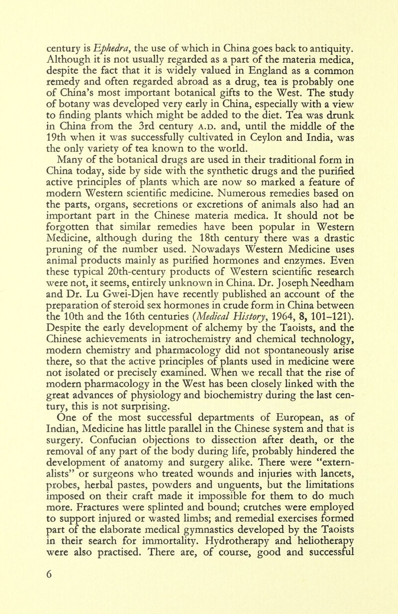 century is Ephedra, the use of which in China goes back to antiquity. Although it is not usually regarded as a part of the materia medica, despite the fact that it is widely valued in England as a common remedy and often regarded abroad as a drug, tea is probably one of China's most important botanical gifts to the West. The study of botany was developed very early in China, especially with a view to finding plants which might be added to the diet. Tea was drunk in China from the 3rd century a.d. and, until the middle of the 19th when it was successfully cultivated in Ceylon and India, was the only variety of tea known to the world. Many of the botanical drugs are used in their traditional form in China today, side by side with the synthetic drugs and the purified active principles of plants which are now so marked a feature of modern Western scientific medicine. Numerous remedies based on the parts, organs, secretions or excretions of animals also had an important part in the Chinese materia medica. It should not be forgotten that similar remedies have been popular in Western Medicine, although during the 18th century there was a drastic pruning of the number used. Nowadays Western Medicine uses animal products mainly as purified hormones and enzymes. Even these typical 20th-century products of Western scientific research were not, it seems, entirely unknown in China. Dr. Joseph Needham and Dr. Lu Gwei-Djen have recently published an account of the preparation of steroid sex hormones in crude form in China between the 10th and the 16th centuries {Medical History, 1964, 8, 101-121). Despite the early development of alchemy by the Taoists, and the Chinese achievements in iatrochemistry and chemical technology, modern chemistry and pharmacology did not spontaneously arise there, so that the active principles of plants used in medicine were not isolated or precisely examined. When we recall that the rise of modern pharmacology in the West has been closely linked with the great advances of physiology and biochemistry during the last cen- tury, this is not surprising. One of the most successful departments of European, as of Indian, Medicine has little parallel in the Chinese system and that is surgery. Confucian objections to dissection after death, or the removal of any part of the body during life, probably hindered the development of anatomy and surgery alike. There were extern- alists or surgeons who treated wounds and injuries with lancets, probes, herbal pastes, powders and unguents, but the limitations imposed on their craft made it impossible for them to do much more. Fractures were splinted and bound; crutches were employed to support injured or wasted limbs; and remedial exercises formed part of the elaborate medical gymnastics developed by the Taoists in their search for immortality. Hydrotherapy and heliotherapy were also practised. There are, of course, good and successful