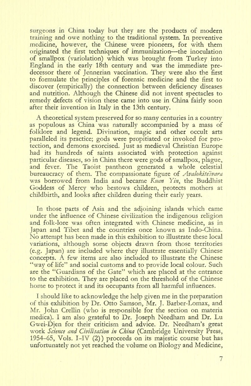 surgeons in China today but they are the products of modern training and owe nothing to the traditional system. In preventive medicine, however, the Chinese were pioneers, for with them originated the first techniques of immunization—the inoculation of smallpox (variolation) which was brought from Turkey into England in the early 18th century and was the immediate pre- decessor there of Jennerian vaccination. They were also the first to formulate the principles of forensic medicine and the first to discover (empirically) the connection between deficiency diseases and nutrition. Although the Chinese did not invent spectacles to remedy defects of vision these came into use in China fairly soon after their invention in Italy in the 13th century. A theoretical system preserved for so many centuries in a country as populous as China was naturally accompanied by a mass of folklore and legend. Divination, magic and other occult arts paralleled its practice; gods were propitiated or invoked for pro- tection, and demons exorcised. Just as medieval Christian Europe had its hundreds of saints associated with protection against particular diseases, so in China there were gods of smallpox, plague, and fever. The Taoist pantheon generated a whole celestial bureaucracy of them. The compassionate figure of Avalokitesvara was borrowed from India and became Kuan Yin, the Buddhist Goddess of Mercy who bestows children, protects mothers at childbirth, and looks after children during their early years. In those parts of Asia and the adjoining islands which came under the influence of Chinese civilization the indigenous religion and folk-lore was often integrated with Chinese medicine, as in Japan and Tibet and the countries once known as Indo-China. No attempt has been made in this exhibition to illustrate these local variations, although some objects drawn from those territories (e.g. Japan) are included where they illustrate essentially Chinese concepts. A few items are also included to illustrate the Chinese way of life and social customs and to provide local colour. Such are the Guardians of the Gate which are placed at the entrance to the exhibition. They are placed on the threshold of the Chinese home to protect it and its occupants from all harmful influences, I should like to acknowledge the help given me in the preparation of this exhibition by Dr. Otto Samson, Mr. J. Barber-Lomax, and Mr. John Crellin (who is responsible for the section on materia medica). I am also grateful to Dr. Joseph Needham and Dr. Lu Gwei-Djen for their criticism and advice. Dr. Needham's great work Science and Civilisation in China (Cambridge University Press, 1954-65, Vols. I-IV (2)) proceeds on its majestic course but has unfortunately not yet reached the volume on Biology and Medicine,