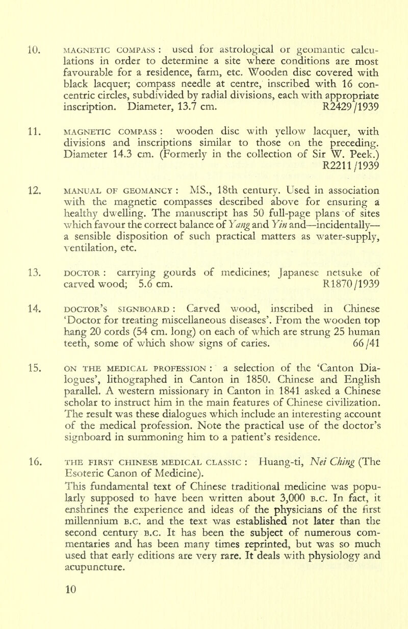 lations in order to determine a site where conditions are most favourable for a residence, farm, etc. Wooden disc covered with black lacquer; compass needle at centre, inscribed with 16 con- centric circles, subdivided by radial divisions, each with appropriate inscription. Diameter, 13.7 cm. R2429 /1939 11. magnetic compass : wooden disc with yellow lacquer, with divisions and inscriptions similar to those on the preceding. Diameter 14.3 cm. (Formerly in the collection of Sir W. Peek.) R2211/1939 12. manual of geomancy : MS., 18th century. Used in association with the magnetic compasses described above for ensuring a healthy dwelling. The manuscript has 50 full-page plans of sites which favour the correct balance of Yang and Yin and—incidentally— a sensible disposition of such practical matters as water-supply, ventilation, etc. 13. doctor : carrying gourds of medicines; Japanese netsuke of carved wood; 5.6 cm. R1870/1939 14. doctor's signboard : Carved wood, inscribed in Chinese 'Doctor for treating miscellaneous diseases'. From the wooden top hang 20 cords (54 cm. long) on each of which are strung 25 human teeth, some of which show signs of caries. 66 /41 15. on the medical profession : a selection of the 'Canton Dia- logues', lithographed in Canton in 1850. Chinese and English parallel. A western missionary in Canton in 1841 asked a Chinese scholar to instruct him in the main features of Chinese civilization. The result was these dialogues which include an interesting account of the medical profession. Note the practical use of the doctor's signboard in summoning him to a patient's residence. 16. the first Chinese medical classic : Huang-ti, Net Ching (The Esoteric Canon of Medicine). This fundamental text of Chinese traditional medicine was popu- larly supposed to have been written about 3,000 B.C. In fact, it enshrines the experience and ideas of the physicians of the first millennium B.C. and the text was established not later than the second century B.C. It has been the subject of numerous com- mentaries and has been many times reprinted, but was so much used that early editions are very rare. It deals with physiology and acupuncture. 10