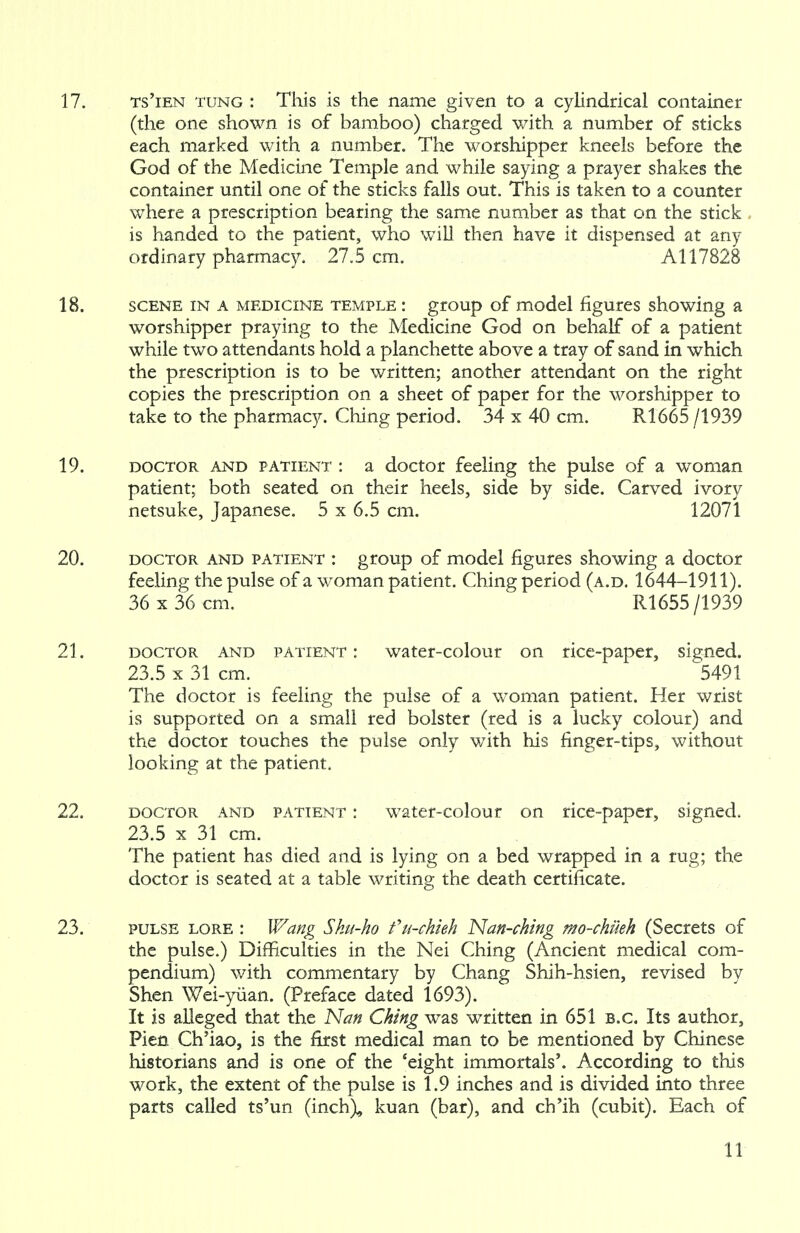 17. ts'ien tung : This is the name given to a cylindrical container (the one shown is of bamboo) charged with a number of sticks each marked with a number. The worshipper kneels before the God of the Medicine Temple and while saying a prayer shakes the container until one of the sticks falls out. This is taken to a counter where a prescription bearing the same number as that on the stick is handed to the patient, who will then have it dispensed at any ordinary pharmacy. 27.5 cm. Al 17828 18. scene in a medicine temple : group of model figures showing a worshipper praying to the Medicine God on behalf of a patient while two attendants hold a planchette above a tray of sand in which the prescription is to be written; another attendant on the right copies the prescription on a sheet of paper for the worshipper to take to the pharmacy. Ching period. 34 x 40 cm. R1665 /1939 19. doctor and patient : a doctor feeling the pulse of a woman patient; both seated on their heels, side by side. Carved ivory netsuke, Japanese. 5 x 6.5 cm. 12071 20. doctor and patient : group of model figures showing a doctor feeling the pulse of a woman patient. Ching period (a.d. 1644-1911). 36 x 36 cm. R1655/1939 21. doctor and patient : water-colour on rice-paper, signed. 23.5 x 31 cm. 5491 The doctor is feeling the pulse of a woman patient. Her wrist is supported on a small red bolster (red is a lucky colour) and the doctor touches the pulse only with his finger-tips, without looking at the patient. 22. doctor and patient : water-colour on rice-paper, signed. 23.5 x 31 cm. The patient has died and is lying on a bed wrapped in a rug; the doctor is seated at a table writing the death certificate. 23. pulse lore : Wang Sku-ho fu-chieh Nan-ching mo-chiieh (Secrets of the pulse.) Difficulties in the Nei Ching (Ancient medical com- pendium) with commentary by Chang Shih-hsien, revised by Shen Wei-yuan. (Preface dated 1693). It is alleged that the Nan Ching was written in 651 B.C. Its author, Pien Ch'iao, is the first medical man to be mentioned by Chinese historians and is one of the 'eight immortals'. According to this work, the extent of the pulse is 1.9 inches and is divided into three parts called ts'un (inch), kuan (bar), and ch'ih (cubit). Each of
