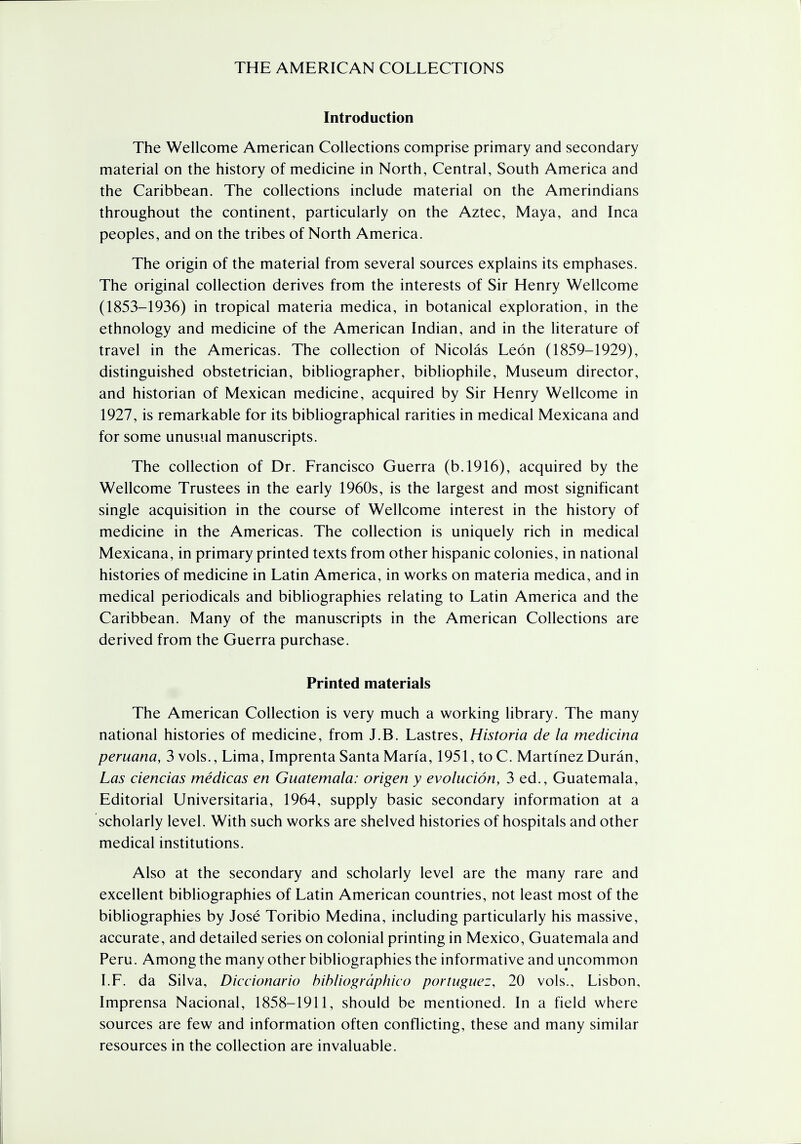 Introduction The Wellcome American Collections comprise primary and secondary material on the history of medicine in North, Central, South America and the Caribbean. The collections include material on the Amerindians throughout the continent, particularly on the Aztec, Maya, and Inca peoples, and on the tribes of North America. The origin of the material from several sources explains its emphases. The original collection derives from the interests of Sir Henry Wellcome (1853-1936) in tropical materia medica, in botanical exploration, in the ethnology and medicine of the American Indian, and in the literature of travel in the Americas. The collection of Nicolas Leon (1859-1929), distinguished obstetrician, bibliographer, bibliophile, Museum director, and historian of Mexican medicine, acquired by Sir Henry Wellcome in 1927, is remarkable for its bibliographical rarities in medical Mexicana and for some unusual manuscripts. The collection of Dr. Francisco Guerra (b.1916), acquired by the Wellcome Trustees in the early 1960s, is the largest and most significant single acquisition in the course of Wellcome interest in the history of medicine in the Americas. The collection is uniquely rich in medical Mexicana, in primary printed texts from other hispanic colonies, in national histories of medicine in Latin America, in works on materia medica, and in medical periodicals and bibliographies relating to Latin America and the Caribbean. Many of the manuscripts in the American Collections are derived from the Guerra purchase. Printed materials The American Collection is very much a working library. The many national histories of medicine, from J.B. Lastres, Historia de la medicina peruana, 3 vols., Lima, Imprenta Santa Maria, 1951, to C. Martinez Duran, Las ciencias medicas en Guatemala: origen y evolution, 3 ed., Guatemala, Editorial Universitaria, 1964, supply basic secondary information at a scholarly level. With such works are shelved histories of hospitals and other medical institutions. Also at the secondary and scholarly level are the many rare and excellent bibliographies of Latin American countries, not least most of the bibliographies by Jose Toribio Medina, including particularly his massive, accurate, and detailed series on colonial printing in Mexico, Guatemala and Peru. Among the many other bibliographies the informative and uncommon I.F. da Silva, Diccionario bibliographico portuguez, 20 vols., Lisbon, Imprensa Nacional, 1858-1911, should be mentioned. In a field where sources are few and information often conflicting, these and many similar resources in the collection are invaluable.