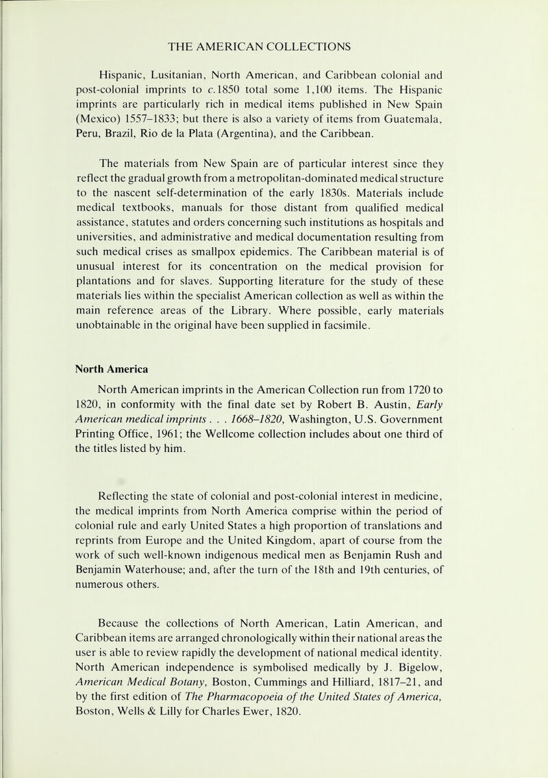 Hispanic, Lusitanian, North American, and Caribbean colonial and post-colonial imprints to c. 1850 total some 1,100 items. The Hispanic imprints are particularly rich in medical items published in New Spain (Mexico) 1557-1833; but there is also a variety of items from Guatemala, Peru, Brazil, Rio de la Plata (Argentina), and the Caribbean. The materials from New Spain are of particular interest since they reflect the gradual growth from a metropolitan-dominated medical structure to the nascent self-determination of the early 1830s. Materials include medical textbooks, manuals for those distant from qualified medical assistance, statutes and orders concerning such institutions as hospitals and universities, and administrative and medical documentation resulting from such medical crises as smallpox epidemics. The Caribbean material is of unusual interest for its concentration on the medical provision for plantations and for slaves. Supporting literature for the study of these materials lies within the specialist American collection as well as within the main reference areas of the Library. Where possible, early materials unobtainable in the original have been supplied in facsimile. North America North American imprints in the American Collection run from 1720 to 1820, in conformity with the final date set by Robert B. Austin, Early American medical imprints . . . 1668-1820, Washington, U.S. Government Printing Office, 1961; the Wellcome collection includes about one third of the titles listed by him. Reflecting the state of colonial and post-colonial interest in medicine, the medical imprints from North America comprise within the period of colonial rule and early United States a high proportion of translations and reprints from Europe and the United Kingdom, apart of course from the work of such well-known indigenous medical men as Benjamin Rush and Benjamin Waterhouse; and, after the turn of the 18th and 19th centuries, of numerous others. Because the collections of North American, Latin American, and Caribbean items are arranged chronologically within their national areas the user is able to review rapidly the development of national medical identity. North American independence is symbolised medically by J. Bigelow, American Medical Botany, Boston, Cummings and Hilliard, 1817-21, and by the first edition of The Pharmacopoeia of the United States of America, Boston, Wells & Lilly for Charles Ewer, 1820.