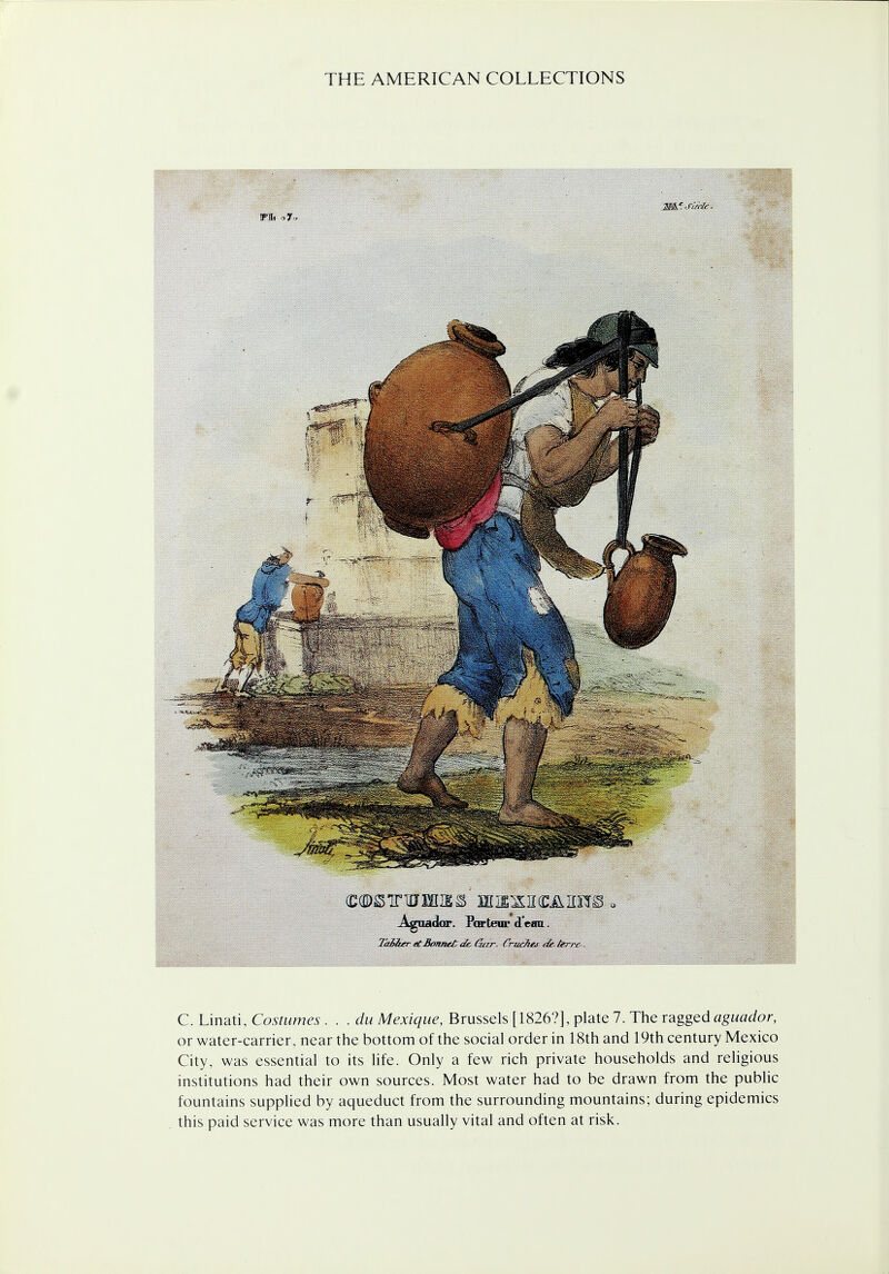 .- ■ O ■■■■■■ Aguadar. Partem dean. Taiiber etBonnetak. Gar. Crudtej dk-terre-. C. Linati, Costumes . . . du Mexique, Brussels [1826?], plate 7. The ragged aguador, or water-carrier, near the bottom of the social order in 18th and 19th century Mexico City, was essential to its life. Only a few rich private households and religious institutions had their own sources. Most water had to be drawn from the public fountains supplied by aqueduct from the surrounding mountains; during epidemics this paid service was more than usually vital and often at risk.