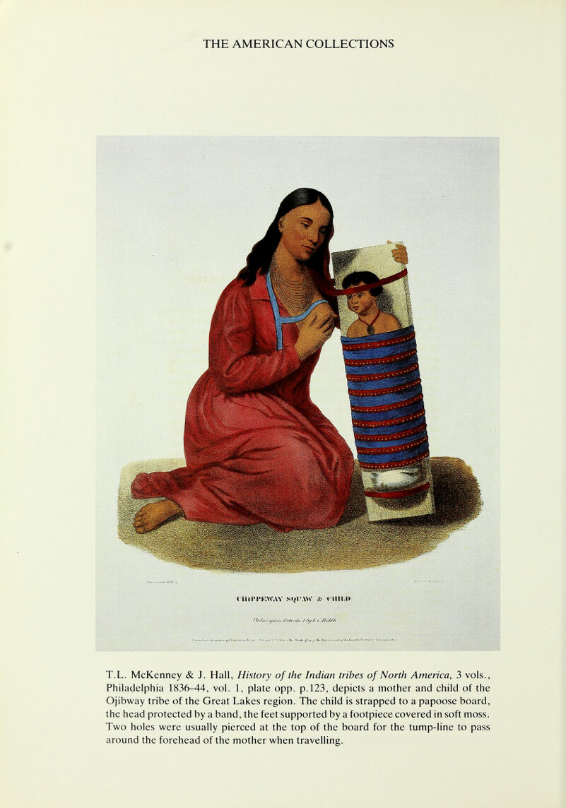 riUI'PKWAY NIJl'.W A- tl!IM» T.L. McKenney & J. Hall, History of the Indian tribes of North America, 3 vols., Philadelphia 1836-44, vol. 1, plate opp. p. 123, depicts a mother and child of the Ojibway tribe of the Great Lakes region. The child is strapped to a papoose board, the head protected by a band, the feet supported by a footpiece covered in soft moss. Two holes were usually pierced at the top of the board for the tump-line to pass around the forehead of the mother when travelling.