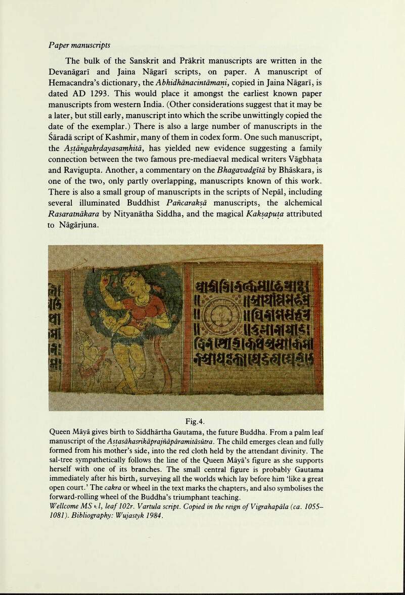 Paper manuscripts The bulk of the Sanskrit and Prakrit manuscripts are written in the Devanagari and Jaina Nagarl scripts, on paper. A manuscript of Hemacandra's dictionary, the Abhidhanacintamani, copied in Jaina Nagarl, is dated AD 1293. This would place it amongst the earliest known paper manuscripts from western India. (Other considerations suggest that it may be a later, but still early, manuscript into which the scribe unwittingly copied the date of the exemplar.) There is also a large number of manuscripts in the Sarada script of Kashmir, many of them in codex form. One such manuscript, the Astangahrdayasamhita, has yielded new evidence suggesting a family connection between the two famous pre-mediaeval medical writers Vagbhata and Ravigupta. Another, a commentary on the Bhagavadgita by Bhaskara, is one of the two, only partly overlapping, manuscripts known of this work. There is also a small group of manuscripts in the scripts of Nepal, including several illuminated Buddhist Pancaraksa manuscripts, the alchemical Rasaratndkara by Nityanatha Siddha, and the magical Kaksaputa attributed to Nagarjuna. Fig.4. Queen Maya gives birth to Siddhartha Gautama, the future Buddha. From a palm leaf manuscript of the Astasdhasrikdprajndpdramitdsutra. The child emerges clean and fully formed from his mother's side, into the red cloth held by the attendant divinity. The sal-tree sympathetically follows the line of the Queen Maya's figure as she supports herself with one of its branches. The small central figure is probably Gautama immediately after his birth, surveying all the worlds which lay before him 'like a great open court.' The cakra or wheel in the text marks the chapters, and also symbolises the forward-rolling wheel of the Buddha's triumphant teaching. Wellcome MS t/, leaf 102r. Vartula script. Copied in the reign ofVigrahapdla (ca. 1055- 1081). Bibliography: Wujastyk 1984.