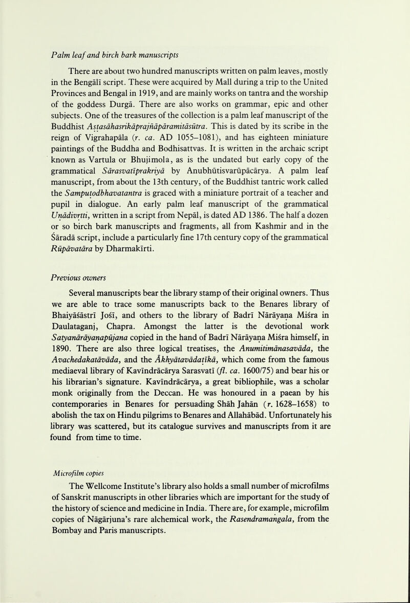 Palm leaf and birch bark manuscripts There are about two hundred manuscripts written on palm leaves, mostly in the Bengali script. These were acquired by Mall during a trip to the United Provinces and Bengal in 1919, and are mainly works on tantra and the worship of the goddess Durga. There are also works on grammar, epic and other subjects. One of the treasures of the collection is a palm leaf manuscript of the Buddhist Astasdhasrikdprajndpdramitdsutra. This is dated by its scribe in the reign of Vigrahapala (r. ca. AD 1055-1081), and has eighteen miniature paintings of the Buddha and Bodhisattvas. It is written in the archaic script known as Vartula or Bhujimola, as is the undated but early copy of the grammatical Sdrasvatiprakriyd by Anubhutisvarupacarya. A palm leaf manuscript, from about the 13th century, of the Buddhist tantric work called the Samputodbhavatantra is graced with a miniature portrait of a teacher and pupil in dialogue. An early palm leaf manuscript of the grammatical Unddivrtti, written in a script from Nepal, is dated AD 1386. The half a dozen or so birch bark manuscripts and fragments, all from Kashmir and in the Sarada script, include a particularly fine 17th century copy of the grammatical Rupdvatdra by Dharmaklrti. Previous owners Several manuscripts bear the library stamp of their original owners. Thus we are able to trace some manuscripts back to the Benares library of Bhaiyasastrl JosI, and others to the library of Badri Narayana Misra in Daulataganj, Chapra. Amongst the latter is the devotional work Satyandrdyanapujana copied in the hand of Badri Narayana Misra himself, in 1890. There are also three logical treatises, the Anumitimdnasavdda, the Avachedakatdvdda, and the Akhydtavddatikd, which come from the famous mediaeval library of Kavindracarya SarasvatI (fl. ca. 1600/75) and bear his or his librarian's signature. Kavindracarya, a great bibliophile, was a scholar monk originally from the Deccan. He was honoured in a paean by his contemporaries in Benares for persuading Shah Jahan (r. 1628-1658) to abolish the tax on Hindu pilgrims to Benares and Allahabad. Unfortunately his library was scattered, but its catalogue survives and manuscripts from it are found from time to time. Microfilm copies The Wellcome Institute's library also holds a small number of microfilms of Sanskrit manuscripts in other libraries which are important for the study of the history of science and medicine in India. There are, for example, microfilm copies of Nagarjuna's rare alchemical work, the Rasendramangala, from the Bombay and Paris manuscripts.