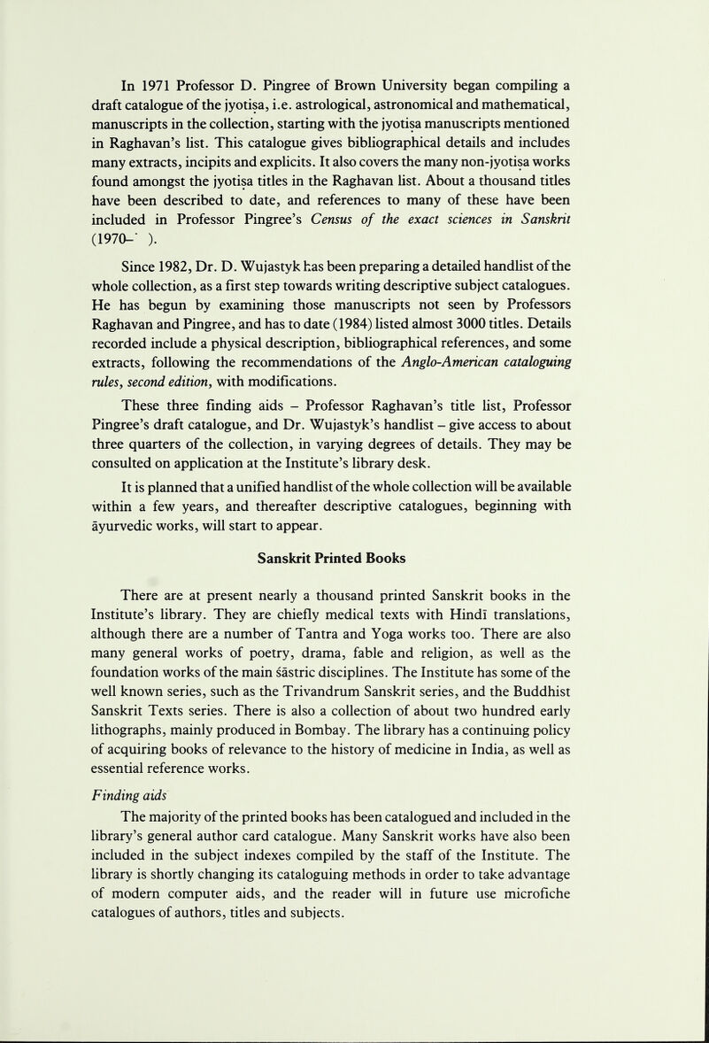 In 1971 Professor D. Pingree of Brown University began compiling a draft catalogue of the jyotisa, i.e. astrological, astronomical and mathematical, manuscripts in the collection, starting with the jyotisa manuscripts mentioned in Raghavan's list. This catalogue gives bibliographical details and includes many extracts, incipits and explicits. It also covers the many non-jyotisa works found amongst the jyotisa titles in the Raghavan list. About a thousand titles have been described to date, and references to many of these have been included in Professor Pingree's Census of the exact sciences in Sanskrit (1970-' ). Since 1982, Dr. D. Wujastyk has been preparing a detailed handlist of the whole collection, as a first step towards writing descriptive subject catalogues. He has begun by examining those manuscripts not seen by Professors Raghavan and Pingree, and has to date (1984) listed almost 3000 titles. Details recorded include a physical description, bibliographical references, and some extracts, following the recommendations of the Anglo-American cataloguing rules, second edition, with modifications. These three finding aids - Professor Raghavan's title list, Professor Pingree's draft catalogue, and Dr. Wujastyk's handlist - give access to about three quarters of the collection, in varying degrees of details. They may be consulted on application at the Institute's library desk. It is planned that a unified handlist of the whole collection will be available within a few years, and thereafter descriptive catalogues, beginning with ayurvedic works, will start to appear. Sanskrit Printed Books There are at present nearly a thousand printed Sanskrit books in the Institute's library. They are chiefly medical texts with Hindi translations, although there are a number of Tantra and Yoga works too. There are also many general works of poetry, drama, fable and religion, as well as the foundation works of the main sastric disciplines. The Institute has some of the well known series, such as the Trivandrum Sanskrit series, and the Buddhist Sanskrit Texts series. There is also a collection of about two hundred early lithographs, mainly produced in Bombay. The library has a continuing policy of acquiring books of relevance to the history of medicine in India, as well as essential reference works. Finding aids The majority of the printed books has been catalogued and included in the library's general author card catalogue. Many Sanskrit works have also been included in the subject indexes compiled by the staff of the Institute. The library is shortly changing its cataloguing methods in order to take advantage of modern computer aids, and the reader will in future use microfiche catalogues of authors, titles and subjects.