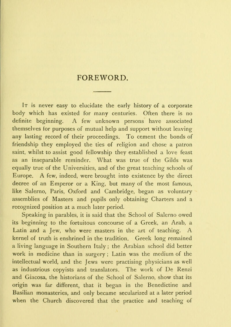 FOREWORD. It is never easy to elucidate the early history of a corporate body which has existed for many centuries. Often there is no definite beginning. A few unknown persons have associated themselves for purposes of mutual help and support without leaving any lasting record of their proceedings. To cement the bonds of friendship they employed the ties of religion and chose a patron saint, whilst to assist good fellowship they established a love feast as an inseparable reminder. What was true of the Gilds was equally true of the Universities, and of the great teaching schools of Europe. A few, indeed, were brought into existence by the direct decree of an Emperor or a King, but many of the most famous, like Salerno, Paris, Oxford and Cambridge, began as voluntary assemblies of Masters and pupils only obtaining Charters and a recognized position at a much later period. Speaking in parables, it is said that the School of Salerno owed its beginning to the fortuitous concourse of a Greek, an Arab, a Latin and a Jew, who were masters in the art of teaching. A kernel of truth is enshrined in the tradition. Greek long remained a living language in Southern Italy ; the Arabian school did better work in medicine than in surgery ; Latin was the medium of the intellectual world, and the Jews were practising physicians as well as industrious copyists and translators. The work of De Renzi and Giacosa, the historians of the School of Salerno, show that its origin was far different, that it began in the Benedictine and Basilian monasteries, and only became secularized at a later period when the Church discovered that the practice and teaching of