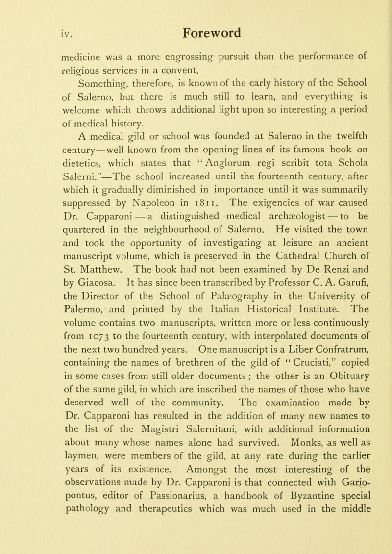 medicine was a more engrossing pursuit than the performance of religious services in a convent. Something, therefore, is known of the early history of the School of Salerno, but there is much still to learn, and everything is welcome which throws additional light upon so interesting a period of medical history. A medical gild or school was founded at Salerno in the twelfth century—well known from the opening lines of its famous book on dietetics, which states that  Anglorum regi scribit tota Schola Salerni.—The school increased until the fourteenth century, after which it gradually diminished in importance until it was summarily suppressed by Napoleon in 1811. The exigencies of war caused Dr. Capparoni—a distinguished medical archaeologist — to be quartered in the neighbourhood of Salerno. He visited the town and took the opportunity of investigating at leisure an ancient manuscript volume, which is preserved in the Cathedral Church of St. Matthew. The book had not been examined by De Renzi and by Giacosa. It has since been transcribed by Professor C. A. Garufi, the Director of the School of Palaeography in the University of Palermo, and printed by the Italian Historical Institute. The volume contains two manuscripts, written more or less continuously from 1073 t0 fourteenth century, with interpolated documents of the next two hundred years. One manuscript is a Liber Confratrum, containing the names of brethren of the gild of  Cruciati, copied in some cases from still older documents ; the other is an Obituary of the same gild, in which are inscribed the names of those who have deserved well of the community. The examination made by Dr. Capparoni has resulted in the addition of many new names to the list of the Magistri Salernitani, with additional information about many whose names alone had survived. Monks, as well as laymen, were members of the gild, at any rate during the earlier years of its existence. Amongst the most interesting of the observations made by Dr. Capparoni is that connected with Gario- pontus, editor of Passionarius, a handbook of Byzantine special pathology and therapeutics which was much used in the middle