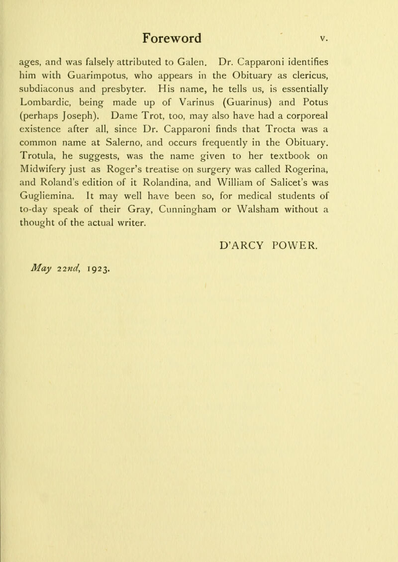 ages, and was falsely attributed to Galen. Dr. Capparoni identifies him with Guarimpotus, who appears in the Obituary as clericus, subdiaconus and presbyter. His name, he tells us, is essentially Lombardic, being made up of Varinus (Guarinus) and Potus (perhaps Joseph). Dame Trot, too, may also have had a corporeal existence after all, since Dr. Capparoni finds that Trocta was a common name at Salerno, and occurs frequently in the Obituary. Trotula, he suggests, was the name given to her textbook on Midwifery just as Roger's treatise on surgery was called Rogerina, and Roland's edition of it Rolandina, and William of Salicet's was Gugliemina. It may well have been so, for medical students of to-day speak of their Gray, Cunningham or Walsham without a thought of the actual writer. D'ARCY POWER. May 22nd, 1923.