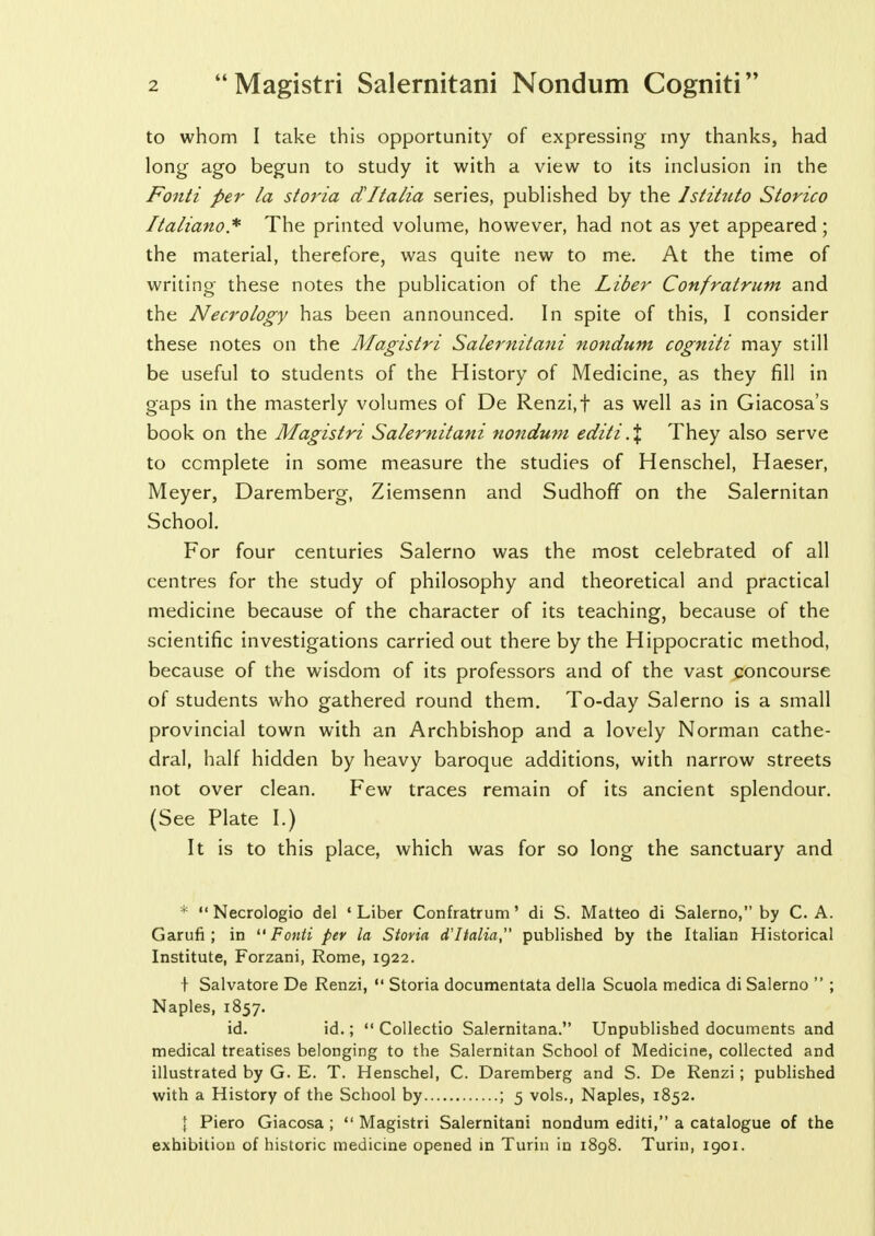 to whom I take this opportunity of expressing my thanks, had long ago begun to study it with a view to its inclusion in the Fonti per la storia dItalia series, published by the Istituto Storico flaliano* The printed volume, however, had not as yet appeared; the material, therefore, was quite new to me. At the time of writing these notes the publication of the Liber Confratrum and the Necrology has been announced. In spite of this, I consider these notes on the Magistri Salernitani nondum cogniti may still be useful to students of the History of Medicine, as they fill in gaps in the masterly volumes of De Renzi, f as well as in Giacosa's book on the Magistri Salernitani nondum editi,% They also serve to complete in some measure the studies of Henschel, Haeser, Meyer, Daremberg, Ziemsenn and Sudhoff on the Salernitan School. For four centuries Salerno was the most celebrated of all centres for the study of philosophy and theoretical and practical medicine because of the character of its teaching, because of the scientific investigations carried out there by the Hippocratic method, because of the wisdom of its professors and of the vast concourse of students who gathered round them. To-day Salerno is a small provincial town with an Archbishop and a lovely Norman cathe- dral, half hidden by heavy baroque additions, with narrow streets not over clean. Few traces remain of its ancient splendour. (See Plate I.) It is to this place, which was for so long the sanctuary and *  Necrologio del 'Liber Confratrum' di S. Matteo di Salerno, by C. A. Garufi; in Fonti per la Storia d'ltalia, published by the Italian Historical Institute, Forzani, Rome, 1922. f Salvatore De Renzi,  Storia documentata della Scuola medica di Salerno  ; Naples, 1857. id. id.;  Collectio Salernitana. Unpublished documents and medical treatises belonging to the Salernitan School of Medicine, collected and illustrated by G. E. T. Henschel, C. Daremberg and S. De Renzi; published with a History of the School by ; 5 vols., Naples, 1852. I Piero Giacosa ;  Magistri Salernitani nondum editi, a catalogue of the exhibition of historic medicine opened in Turin in 1898. Turin, 1901.