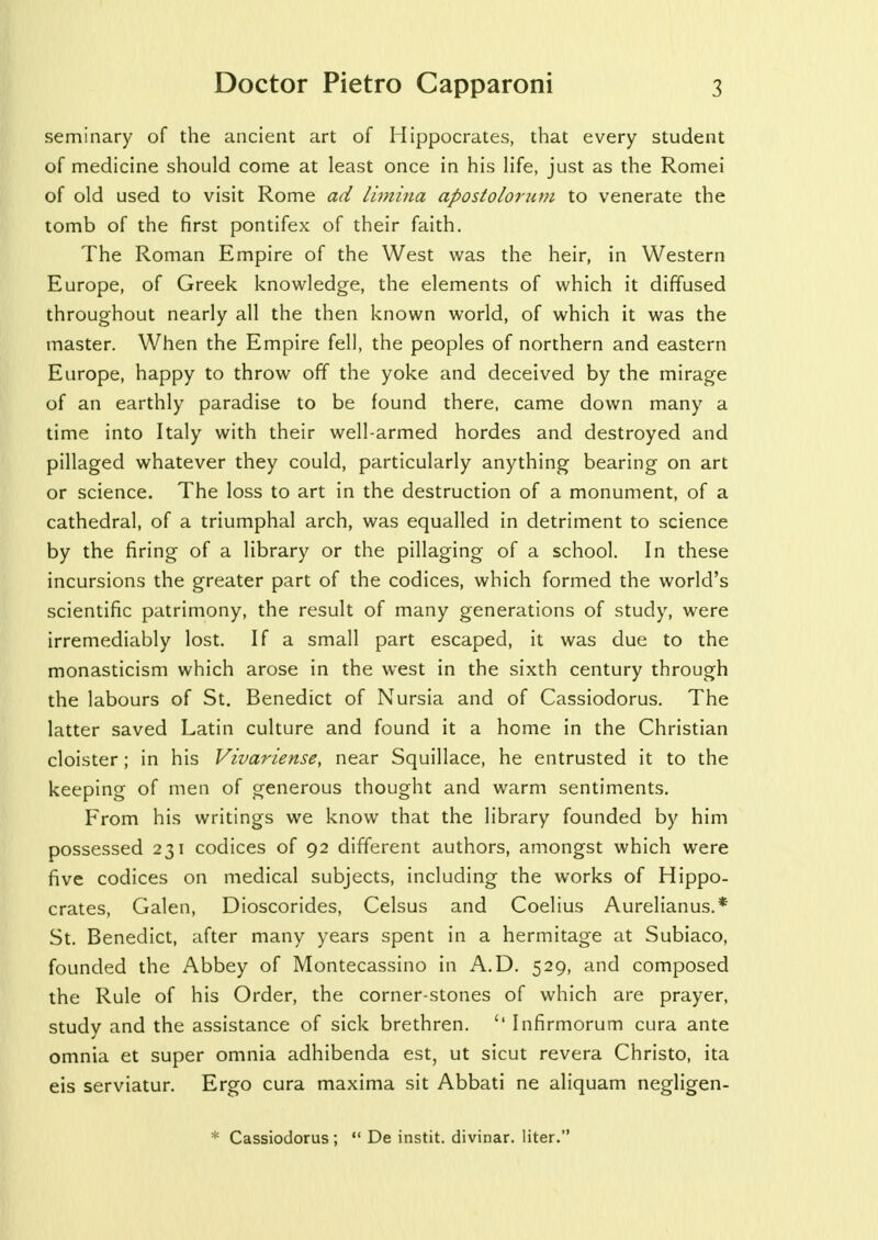 seminary of the ancient art of Hippocrates, that every student of medicine should come at least once in his life, just as the Romei of old used to visit Rome ad limina apostolorum to venerate the tomb of the first pontifex of their faith. The Roman Empire of the West was the heir, in Western Europe, of Greek knowledge, the elements of which it diffused throughout nearly all the then known world, of which it was the master. When the Empire fell, the peoples of northern and eastern Europe, happy to throw off the yoke and deceived by the mirage of an earthly paradise to be found there, came down many a time into Italy with their well-armed hordes and destroyed and pillaged whatever they could, particularly anything bearing on art or science. The loss to art in the destruction of a monument, of a cathedral, of a triumphal arch, was equalled in detriment to science by the firing of a library or the pillaging of a school. In these incursions the greater part of the codices, which formed the world's scientific patrimony, the result of many generations of study, were irremediably lost. If a small part escaped, it was due to the monasticism which arose in the west in the sixth century through the labours of St. Benedict of Nursia and of Cassiodorus. The latter saved Latin culture and found it a home in the Christian cloister ; in his Vivariense, near Squillace, he entrusted it to the keeping of men of generous thought and warm sentiments. From his writings we know that the library founded by him possessed 231 codices of 92 different authors, amongst which were five codices on medical subjects, including the works of Hippo- crates, Galen, Dioscorides, Celsus and Coelius Aurelianus.* St. Benedict, after many years spent in a hermitage at Subiaco, founded the Abbey of Montecassino in A.D. 529, and composed the Rule of his Order, the corner-stones of which are prayer, study and the assistance of sick brethren. '* Infirmorum cura ante omnia et super omnia adhibenda est, ut sicut revera Christo, ita eis serviatur. Ergo cura maxima sit Abbati ne aliquam negligen- * Cassiodorus;  De instit. divinar. liter.