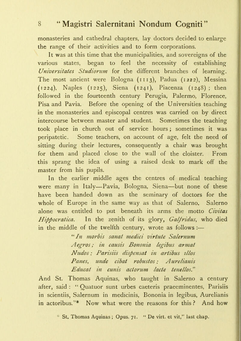 monasteries and cathedral chapters, lay doctors decided to enlarge the range of their activities and to form corporations. It was at this time that the municipalities, and sovereigns of the various states, began to feel the necessity of establishing Universitates Studiorum for the different branches of learning. The most ancient were Bologna (1113), Padua (1222), Messina (1224), Naples (1225), Siena (1241), Piacenza (1248) ; then followed in the fourteenth century Perugia, Palermo, Florence, Pisa and Pavia. Before the opening of the Universities teaching in the monasteries and episcopal centres was carried on by direct intercourse between master and student. Sometimes the teaching took place in church out of service hours; sometimes it was peripatetic. Some teachers, on account of age, felt the need of sitting during their lectures, consequently a chair was brought for them and placed close to the wall of the cloister. From this sprang the idea of using a raised desk to mark off the master from his pupils. In the earlier middle ages the centres of medical teaching- were many in Italy—Pavia, Bologna, Siena—but none of these have been handed down as the seminary of doctors for the whole of Europe in the same way as that of Salerno. Salerno alone was entitled to put beneath its arms the motto Civitas Hippocratica. In the zenith of its glory, Galfridus, who died in the middle of the twelfth century, wrote as follows :— In morbis sanat medici virtute Salernum Aegros; in causis Bononia legibus armat Nudos: Parisiis dispensat in artibus illos Panes, unde cibat robustos; Aurelianis Educat in amis actorum lacte tenellos And St. Thomas Aquinas, who taught in Salerno a century after, said :  Quatuor sunt urbes caeteris praeeminentes, Parisiis in scientiis, Salernum in medicinis, Bononia in legibus, Aurelianis in actoribus.* Now what were the reasons for this? And how