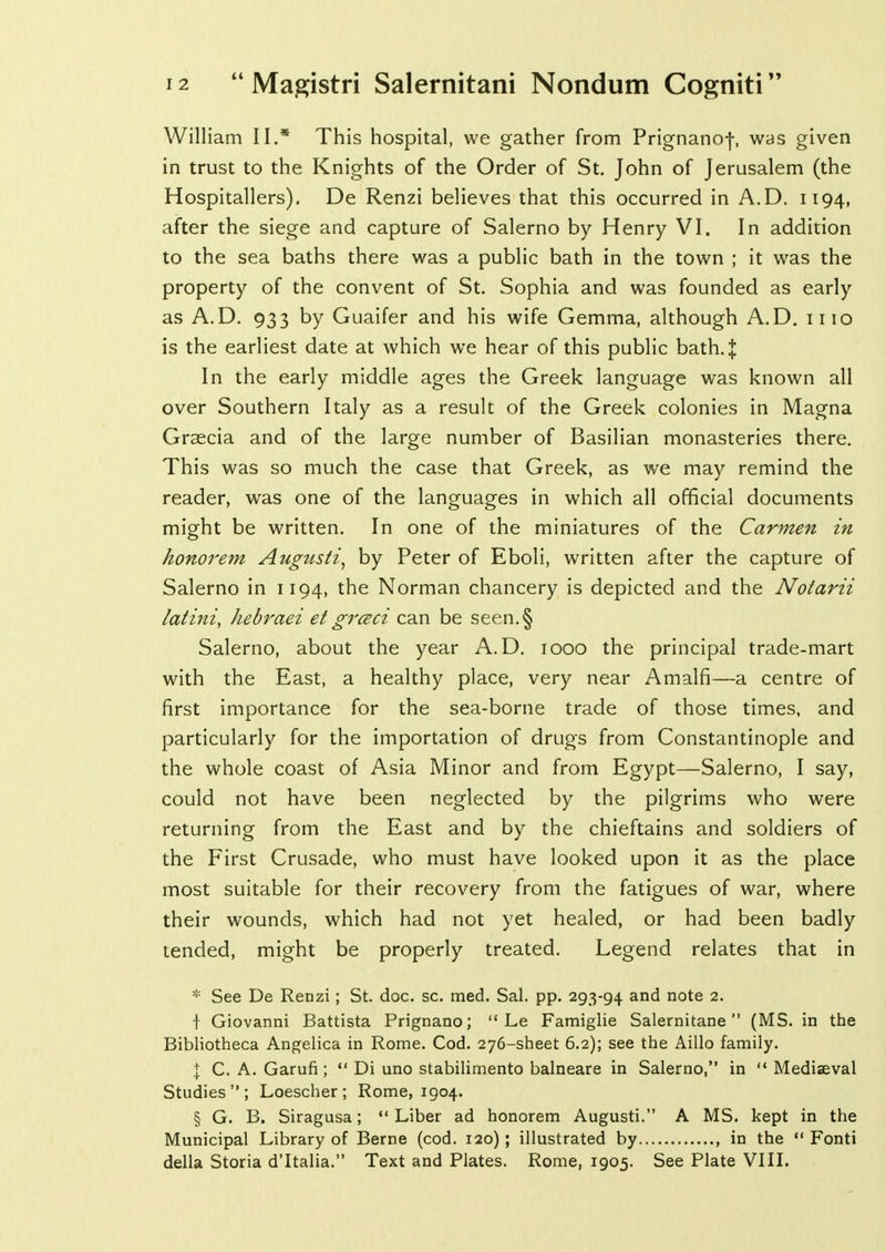 William II.* This hospital, we gather from Prignanof, was given in trust to the Knights of the Order of St. John of Jerusalem (the Hospitallers). De Renzi believes that this occurred in A.D. 1194, after the siege and capture of Salerno by Henry VI. In addition to the sea baths there was a public bath in the town ; it was the property of the convent of St. Sophia and was founded as early as A.D. 933 by Guaifer and his wife Gemma, although A.D. mo is the earliest date at which we hear of this public bath.J In the early middle ages the Greek language was known all over Southern Italy as a result of the Greek colonies in Magna Graecia and of the large number of Basilian monasteries there. This was so much the case that Greek, as we may remind the reader, was one of the languages in which all official documents might be written. In one of the miniatures of the Carmen in honorem Augtisti, by Peter of Eboli, written after the capture of Salerno in 1194, the Norman chancery is depicted and the Notarii latini, hebraei et grczci can be seen.§ Salerno, about the year A.D. 1000 the principal trade-mart with the East, a healthy place, very near Amalfi—a centre of first importance for the sea-borne trade of those times, and particularly for the importation of drugs from Constantinople and the whole coast of Asia Minor and from Egypt—Salerno, I say, could not have been neglected by the pilgrims who were returning from the East and by the chieftains and soldiers of the First Crusade, who must have looked upon it as the place most suitable for their recovery from the fatigues of war, where their wounds, which had not yet healed, or had been badly tended, might be properly treated. Legend relates that in * See De Renzi; St. doc. sc. med. Sal. pp. 293-94 and note 2. t Giovanni Battista Prignano;  Le Famiglie Salernitane  (MS. in the Bibliotheca Angelica in Rome. Cod. 276-sheet 6.2); see the Aillo family. I C. A. Garufi;  Di uno stabilimento balneare in Salerno, in  Mediaeval Studies  ; Loescher ; Rome, 1904. § G. B. Siragusa; Liber ad honorem Augusti. A MS. kept in the Municipal Library of Berne (cod. 120); illustrated by , in the  Fonti della Storia d'ltalia. Text and Plates. Rome, 1905. See Plate VIII.