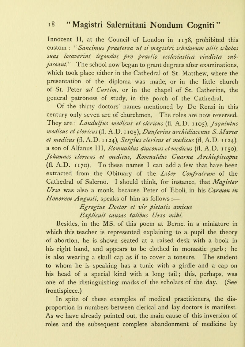 Innocent II, at the Council of London in 1138, prohibited this custom :  Sancimus praeterea ut si magistri scholarum aliis scholas suas locaverint legendas pro praetio ecclesiastics vindictce sub- jaceant The school now began to grant degrees after examinations, which took place either in the Cathedral of St. Matthew, where the presentation of the diploma was made, or in the little church of St. Peter ad Curtim, or in the chapel of St. Catherine, the general patroness of study, in the porch of the Cathedral. Of the thirty doctors' names mentioned by De Renzi in this century only seven are of churchmen. The roles are now reversed. They are : Landulfus medicus et clericus (fl. A. D. 1105), Jaquintus medicus et clericus'(fl. A.D. 1105), Dauferins archidiaconus S.Mance et medicus (fl. A.D. 1124), Sergius clericus et medicus (fl. A.D. 1124), a son of Alfanus III, Romualdus diaconus et medicus (fl. A.D. 1150), Johannes clericus et medicus, Romualdus Guarna Archiepiscopus (fl. A.D. 1170). To these names I can add a few that have been extracted from the Obituary of the Liber Confratrum of the Cathedral of Salerno. I should think, for instance, that Magister Urso was also a monk, because Peter of Eboli, in his Carmen in Honorem Augusti, speaks of him as follows :— Egregius Doctor et vir pietatis amicus Explicuit causas talibus Urso mihi. Besides, in the MS. of this poem at Berne, in a miniature in which this teacher is represented explaining to a pupil the theory of abortion, he is shown seated at a raised desk with a book in his right hand, and appears to be clothed in monastic garb ; he is also wearing a skull cap as if to cover a tonsure. The student to whom he is speaking has a tunic with a girdle and a cap on his head of a special kind with a long tail ; this, perhaps, was one of the distinguishing marks of the scholars of the day. (See frontispiece.) In spite of these examples of medical practitioners, the dis- proportion in numbers between clerical and lay doctors is manifest. As we have already pointed out, the main cause of this inversion of roles and the subsequent complete abandonment of medicine by