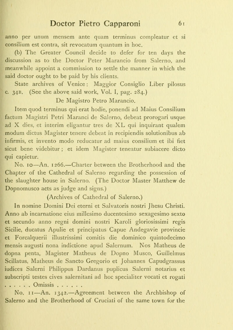 anno per unum mensem ante quam terminus compleatur et si consilium est contra, sit revocatum quantum in hoc. (b) The Greater Council decide to defer for ten days the discussion as to the Doctor Peter Marancio from Salerno, and meanwhile appoint a commission to settle the manner in which the said doctor ought to be paid by his clients. State archives of Venice: Maggior Consiglio Liber pilosus c. 34B. (See the above said work, Vol. I, pag. 284.) De Magistro Petro Marancio. Item quod terminus qui erat hodie, ponendi ad Maius Consilium factum Magistri Petri Maranci de Salerno, debeat prorogari usque ad X dies, et interim eligantur tres de XL qui inquirant qualem modum dictus Magister tenere debeat in recipiendis solutionibus ab infirmis, et invento modo reducatur ad maius consilium et ibi fiet sicut bene videbitur ; et idem Magister teneatur subiacere dicto qui capietur. No. 10—An. 1266.—Charter between the Brotherhood and the Chapter of the Cathedral of Salerno regarding the possession of the slaughter house in Salerno. (The Doctor Master Matthew de Dopnomusco acts as judge and signs.) (Archives of Cathedral of Salerno.) In nomine Domini Dei eterni et Salvatoris nostri Jhesu Christi. Anno ab incarnatione eius millesimo ducentesimo sexagesimo sexto et secundo anno regni domini nostri Karoli gloriosissimi regis Sicilie, ducatus Apulie et principatus Capue Andegavie provincie et Forcalquerii illustrissimi comitis die dominico quintodecimo mensis augusti nona indictione apud Salernum. Nos Matheus de dopna penta, Magister Matheus de Dopno Musco, Guillelmus Scillatus, Matheus de Sancto Gregorio et Johannes Capudgrassus iudices Salerni Philippus Dardanus puplicus Salerni notarius et subscripti testes cives salernitani ad hoc specialiter vocati et rogati Omissis No. 11—An. 1342.—Agreement between the Archbishop of Salerno and the Brotherhood of Cruciati of the same town for the