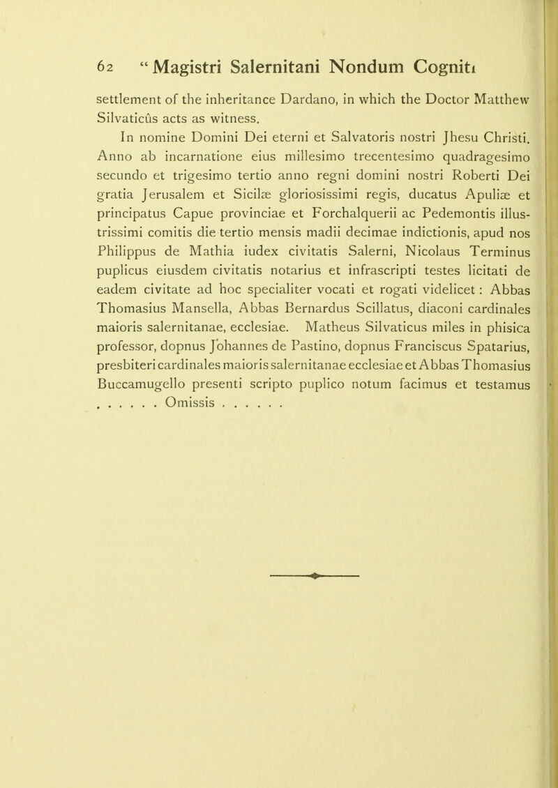 settlement of the inheritance Dardano, in which the Doctor Matthew Silvaticus acts as witness. In nomine Domini Dei eterni et Salvatoris nostri Jhesu Christi. Anno ab incarnatione eius millesimo trecentesimo quadragesimo secundo et trigesimo tertio anno regni domini nostri Roberti Dei gratia Jerusalem et Sicilse gloriosissimi regis, ducatus Apulise et principatus Capue provinciae et Forchalquerii ac Pedemontis illus- trissimi comitis die tertio mensis madii decimae indictionis, apud nos Philippus de Mathia iudex civitatis Salerni, Nicolaus Terminus puplicus eiusdem civitatis notarius et infrascripti testes licitati de eadem civitate ad hoc specialiter vocati et rogati videlicet: Abbas Thomasius Mansella, Abbas Bernardus Scillatus, diaconi cardinales maioris salernitanae, ecclesiae. Matheus Silvaticus miles in phisica professor, dopnus Johannes de Pastino, dopnus Franciscus Spatarius, presbiteri cardinales maioris salernitanae ecclesiae et Abbas Thomasius Buccamugello presenti scripto puplico notum facimus et testamus Omissis