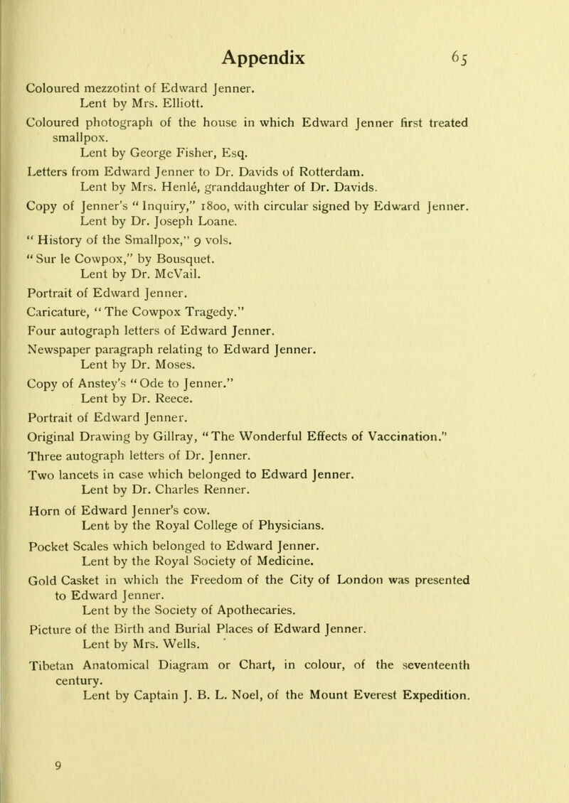 Coloured mezzotint of Edward Jenner. Lent by Mrs. Elliott. Coloured photograph of the house in which Edward Jenner first treated smallpox. Lent by George Fisher, Esq. Letters from Edward Jenner to Dr. Davids of Rotterdam. Lent by Mrs. Henle, granddaughter of Dr. Davids. Copy of Jenner's  Inquiry, 1800, with circular signed by Edward Jenner. Lent by Dr. Joseph Loane.  History of the Smallpox, 9 vols.  Sur le Cowpox, by Bousquet. Lent by Dr. McVail. Portrait of Edward Jenner. Caricature, The Cowpox Tragedy. Four autograph letters of Edward Jenner. Newspaper paragraph relating to Edward Jenner. Lent by Dr. Moses. Copy of Anstey's  Ode to Jenner. Lent by Dr. Reece. Portrait of Edward Jenner. Original Drawing by Gillray, The Wonderful Effects of Vaccination. Three autograph letters of Dr. Jenner. Two lancets in case which belonged to Edward Jenner. Lent by Dr. Charles Renner. Horn of Edward Jenner's cow. Lent by the Royal College of Physicians. Pocket Scales which belonged to Edward Jenner. Lent by the Royal Society of Medicine. Gold Casket in which the Freedom of the City of London was presented to Edward Jenner. Lent by the Society of Apothecaries. Picture of the Birth and Burial Places of Edward Jenner. Lent by Mrs. Wells. Tibetan Anatomical Diagram or Chart, in colour, of the seventeenth century. Lent by Captain J. B. L. Noel, of the Mount Everest Expedition. 9