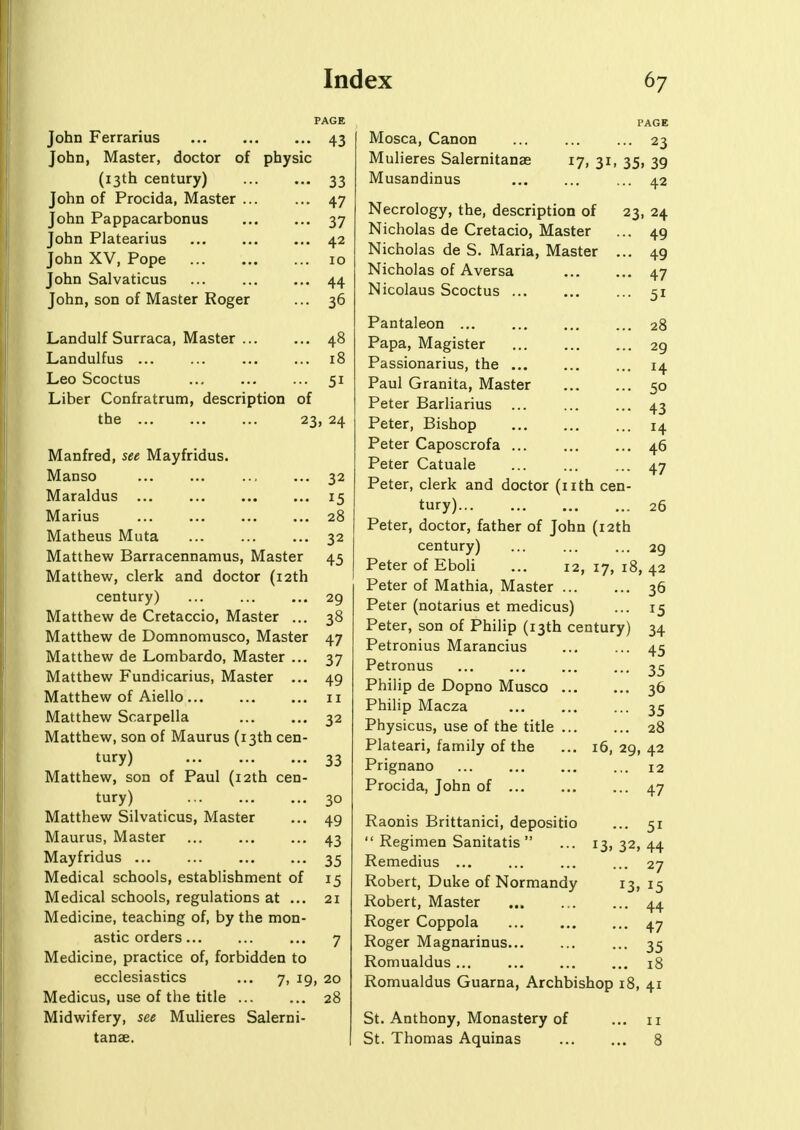 PAGE John Ferrarius 43 TJ John, Master, doctor of phy sic (13th century) 33 John of Procida, Master ... ... 47 John Pappacarbonus ... 37 John Platearius ... 42 John XV, Pope 10 John Salvaticus A.A TT John, son 01 Master Koger 36 Landulf Surraca, Master ... . •. 4° Landulfus ... . ■. 10 Leo Scoctus 51 Liber Confratrum, description 01 the 23. 2/1 Manfred, see Mayfridus. Manso 32 Maraldus 15 Marius 28 Matheus Muta 32 Matthew Barracennamus, Master 45 Matthew, clerk and doctor (12th century) ... ... ... 29 Matthew de Cretaccio, Master ... 38 Matthew de Domnomusco, Master 47 Matthew de Lombardo, Master ... 37 Matthew Fundicarius, Master ... 49 Matthew of Aiello 11 Matthew Scarpella 32 Matthew, son of Maurus (13th cen- tury) 33 Matthew, son of Paul (12th cen- tury) 30 Matthew Silvaticus, Master ... 49 Maurus, Master 43 Mayfridus 35 Medical schools, establishment of 15 Medical schools, regulations at ... 21 Medicine, teaching of, by the mon- astic orders... ... ... 7 Medicine, practice of, forbidden to ecclesiastics ... 7, 19, 20 Medicus, use of the title 28 Midwifery, see Mulieres Salerni- tanae. Mosca, Canon ... ... ... 23 Mulieres Salernitanse 17, 31, 35, 39 Musandinus ... ... ... 42 Necrology, the, description of 23, 24 Nicholas de Cretacio, Master ... 49 Nicholas de S. Maria, Master ... 49 Nicholas of Aversa 47 Nicolaus Scoctus ... ... ... 51 Pantaleon ... 28 Papa, Magister 29 Passionarius, the ... ... ... 14 Paul Granita, Master 50 Peter Barliarius ... 43 Peter, Bishop ... 14 Peter Caposcrofa ... 46 Peter Catuale ... ... ... 47 Peter, clerk and doctor (nth cen- tury) 26 Peter, doctor, father of John (12th century) ... ... ... 29 Peter of Eboli ... 12, 17, 18, 42 Peter of Mathia, Master 36 Peter (notarius et medicus) ... 15 Peter, son of Philip (13th century) 34 Petronius Marancius ... ... 45 Petronus ... ... ... ... 35 Philip de Dopno Musco 36 Philip Macza 35 Physicus, use of the title 28 Plateari, family of the ... 16, 29, 42 Prignano 12 Procida, John of 47 Raonis Brittanici, depositio ... 51  Regimen Sanitatis  ... 13, 32, 44 Remedius ... ... ... ... 27 Robert, Duke of Normandy 13,15 Robert, Master ... ... ... 44 Roger Coppola 47 Roger Magnarinus ... 35 Romualdus... ... ... ... 18 Romualdus Guarna, Archbishop 18, 41 St. Anthony, Monastery of ... 11 St. Thomas Aquinas 8