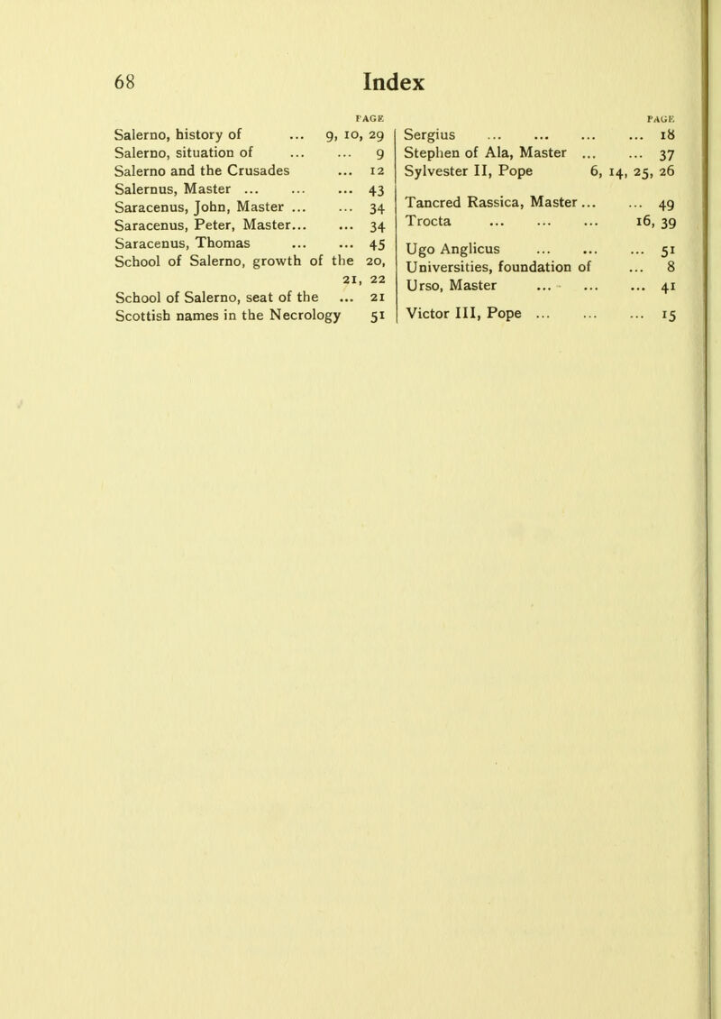 PAGE Salerno, history of ... 9, io, 29 Salerno, situation of ... ... 9 Salerno and the Crusades ... 12 Salernus, Master ... ... ... 43 Saracenus, John, Master ... ... 34 Saracenus, Peter, Master 34 Saracenus, Thomas 45 School of Salerno, growth of the 20, 21, 22 School of Salerno, seat of the ... 21 Scottish names in the Necrology 51 PAUK Sergius ... 18 Stephen of Ala, Master 37 Sylvester II, Pope 6, 14, 25, 26 Tancred Rassica, Master 49 Trocta 16, 39 Ugo Anglicus ... 51 Universities, foundation of ... 8 Urso, Master ... 41 Victor III, Pope 15