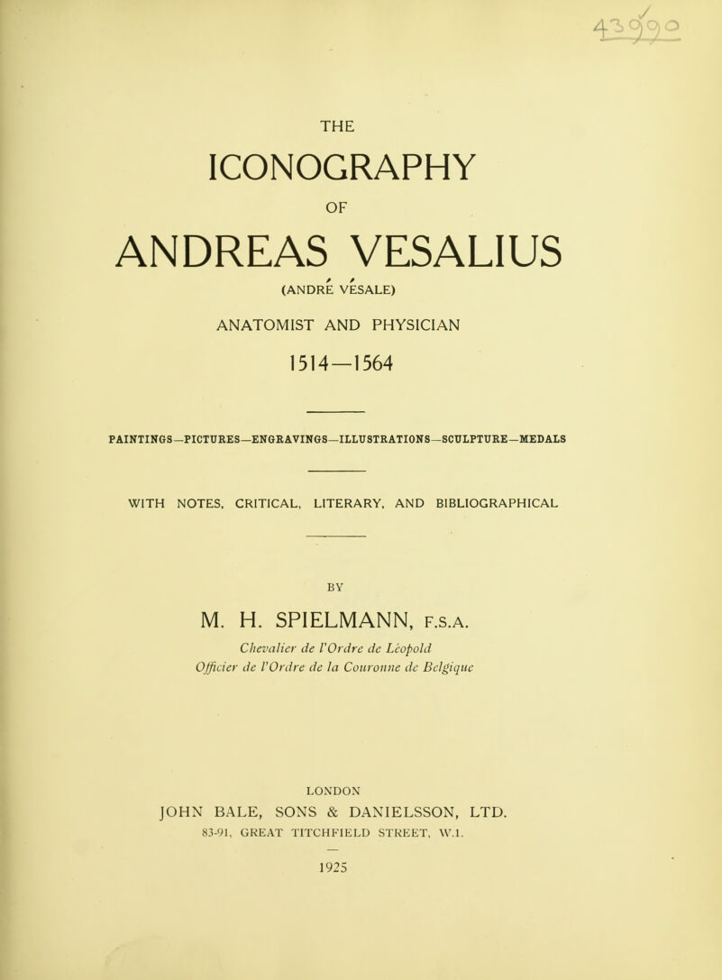 THE ICONOGRAPHY OF ANDREAS VESALIUS (ANDRE VESALE) ANATOMIST AND PHYSICIAN 1514—1564 PAINTINGS—PICTURES—ENGRAVINGS—ILLUSTRATIONS—SCULPTURE—MEDALS WITH NOTES, CRITICAL, LITERARY, AND BIBLIOGRAPHICAL BY M. H. SPIELMANN, f.s.a. Chevalier de VOrdre de Leopold OJficier de VOrdre de la Couronne de Bclgiquc LONDON JOHN BALE, SONS & DANIELSSON, LTD. 83-91, GREAT TITCHFIELD STREET, W.l. 1925