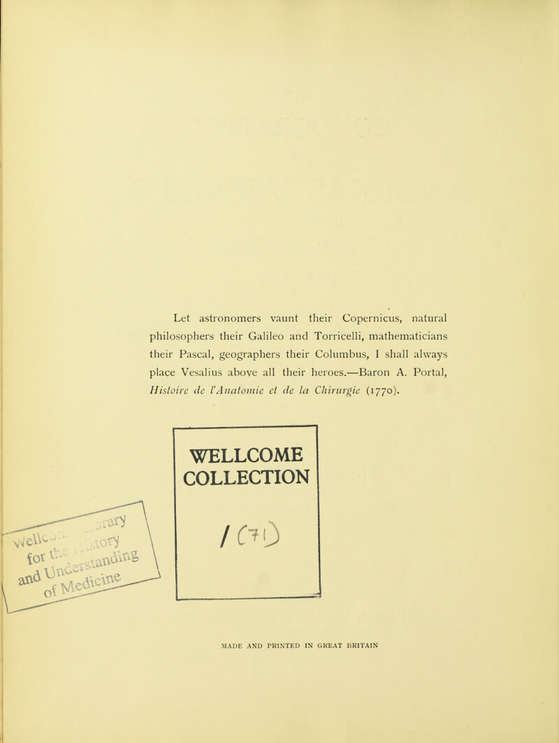 Let astronomers vaunt their Copernicus, natural philosophers their Galileo and Torricelli, mathematicians their Pascal, geographers their Columbus, I shall always place Vesalius above all their heroes.—Baron A. Portal, Histoire de I'Anatomie et de la Cliirurgie (1770). WELLCOME COLLECTION MADE AND PRINTED IN GKEAT BRITAIN