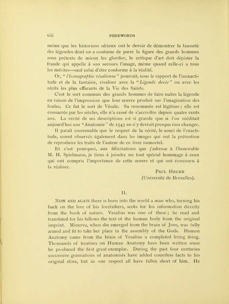 merae que les historiens serieux ont le devoir de demontrer la faussete des legendes dont on a coutume de parer la figure des grands homines sous pretexte de mieux les glorifier, le critique d'art doit depister la fraude qui appelle a son secours l'image, meme quand celle-ci a tous les merites—sauf celui d'etre conforme a la realite. Or,  I'IcouograpJiie vesalienne  pourrait, sous le rapport de ['inexacti- tude et de la fantaisie, rivaliser avec la  Lcgcudc doree ou avec les recits les plus effarants de la Vie des Saints. C'est le sort commun des grands hommes de faire naitre la legende en raison de l'impression que leur ceuvre produit sur l'imagination des foules. Ce fut le sort de Vesale. Sa renommee est legitime ; elle est consacree par les siecles, elle n'a cesse de s'accroitre depuis quatre cents ans. La verite de ses descriptions est si grande que si Ton reeditait aujourd'hui son Anatomie de 1543 on n'y devrait presque rien changer. II parait convenable que le respect de la verite, le souci de l'exacti- tude, soient observes egalement dans les images qui ont la pretention de reproduire les traits de l'auteur de ce livre immortel. Et c'est pourquoi, aux felicitations que j'adresse a l'honorable M. H. Spielmann, je tiens a joindre un tout special hommage a ceux qui ont compris l'importance de cette ceuvre et qui ont concouru a la realiser. Paul Heger (Universite de Bruxelles). II. Now AND AGAIN there is born into the world a man who, turning his back on the lore of his forefathers, seeks for his information directly from the book of nature. Vesalius was one of these ; he read and translated for his fellows the text of the human body from the original imprint. Minerva, when she emerged from the brain of Jove, was fully armed and fit to take her place in the assembly of the Gods. Human Anatomy came from the brain of Vesalius a completed living thing. Thousands of treatises on Human Anatomy have been written since he produced the first great exemplar. During the past four centuries successive generations of anatomists have added countless facts to his original store, but in one respect all have fallen short of him. He